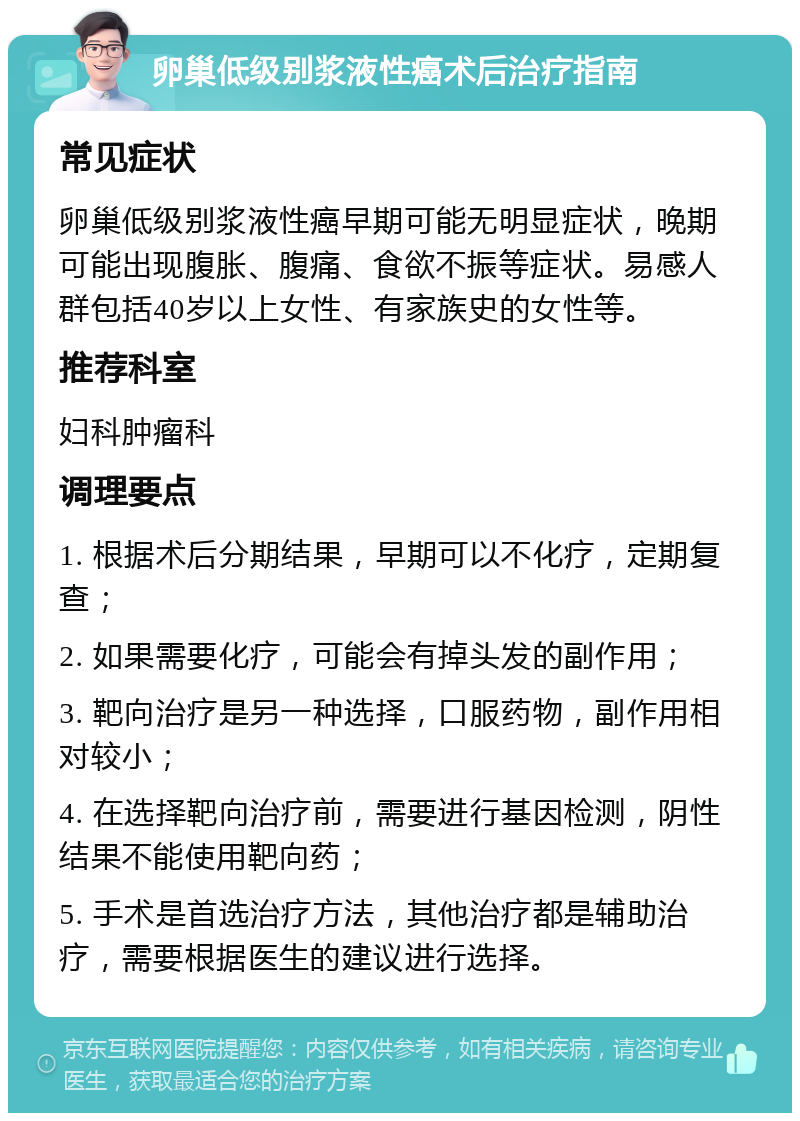 卵巢低级别浆液性癌术后治疗指南 常见症状 卵巢低级别浆液性癌早期可能无明显症状，晚期可能出现腹胀、腹痛、食欲不振等症状。易感人群包括40岁以上女性、有家族史的女性等。 推荐科室 妇科肿瘤科 调理要点 1. 根据术后分期结果，早期可以不化疗，定期复查； 2. 如果需要化疗，可能会有掉头发的副作用； 3. 靶向治疗是另一种选择，口服药物，副作用相对较小； 4. 在选择靶向治疗前，需要进行基因检测，阴性结果不能使用靶向药； 5. 手术是首选治疗方法，其他治疗都是辅助治疗，需要根据医生的建议进行选择。