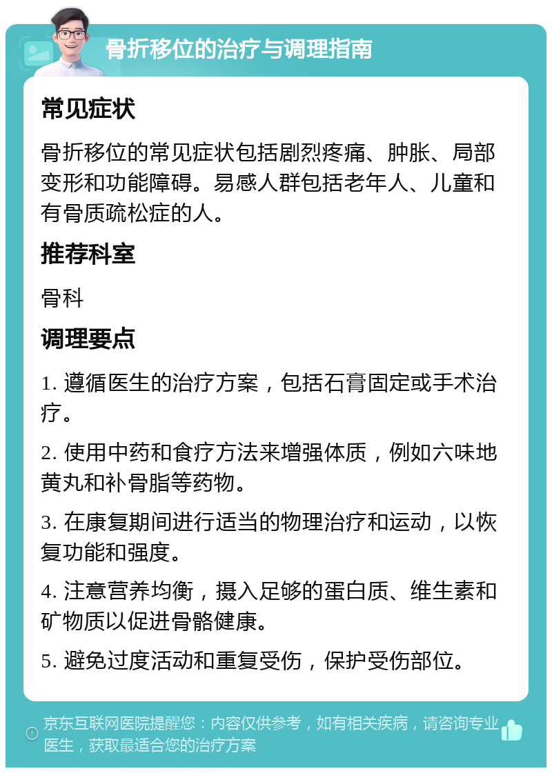 骨折移位的治疗与调理指南 常见症状 骨折移位的常见症状包括剧烈疼痛、肿胀、局部变形和功能障碍。易感人群包括老年人、儿童和有骨质疏松症的人。 推荐科室 骨科 调理要点 1. 遵循医生的治疗方案，包括石膏固定或手术治疗。 2. 使用中药和食疗方法来增强体质，例如六味地黄丸和补骨脂等药物。 3. 在康复期间进行适当的物理治疗和运动，以恢复功能和强度。 4. 注意营养均衡，摄入足够的蛋白质、维生素和矿物质以促进骨骼健康。 5. 避免过度活动和重复受伤，保护受伤部位。