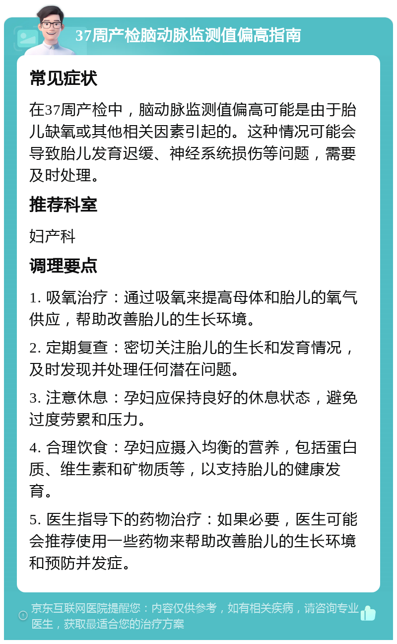 37周产检脑动脉监测值偏高指南 常见症状 在37周产检中，脑动脉监测值偏高可能是由于胎儿缺氧或其他相关因素引起的。这种情况可能会导致胎儿发育迟缓、神经系统损伤等问题，需要及时处理。 推荐科室 妇产科 调理要点 1. 吸氧治疗：通过吸氧来提高母体和胎儿的氧气供应，帮助改善胎儿的生长环境。 2. 定期复查：密切关注胎儿的生长和发育情况，及时发现并处理任何潜在问题。 3. 注意休息：孕妇应保持良好的休息状态，避免过度劳累和压力。 4. 合理饮食：孕妇应摄入均衡的营养，包括蛋白质、维生素和矿物质等，以支持胎儿的健康发育。 5. 医生指导下的药物治疗：如果必要，医生可能会推荐使用一些药物来帮助改善胎儿的生长环境和预防并发症。