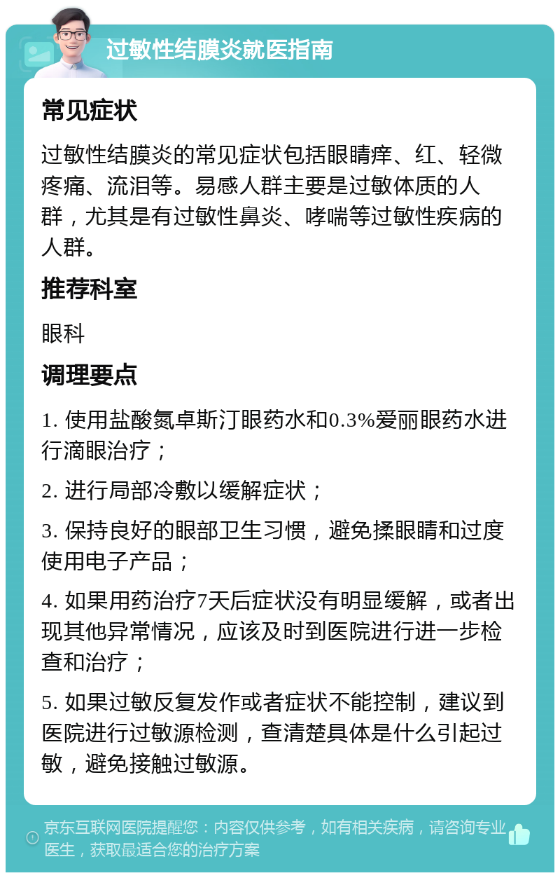 过敏性结膜炎就医指南 常见症状 过敏性结膜炎的常见症状包括眼睛痒、红、轻微疼痛、流泪等。易感人群主要是过敏体质的人群，尤其是有过敏性鼻炎、哮喘等过敏性疾病的人群。 推荐科室 眼科 调理要点 1. 使用盐酸氮卓斯汀眼药水和0.3%爱丽眼药水进行滴眼治疗； 2. 进行局部冷敷以缓解症状； 3. 保持良好的眼部卫生习惯，避免揉眼睛和过度使用电子产品； 4. 如果用药治疗7天后症状没有明显缓解，或者出现其他异常情况，应该及时到医院进行进一步检查和治疗； 5. 如果过敏反复发作或者症状不能控制，建议到医院进行过敏源检测，查清楚具体是什么引起过敏，避免接触过敏源。