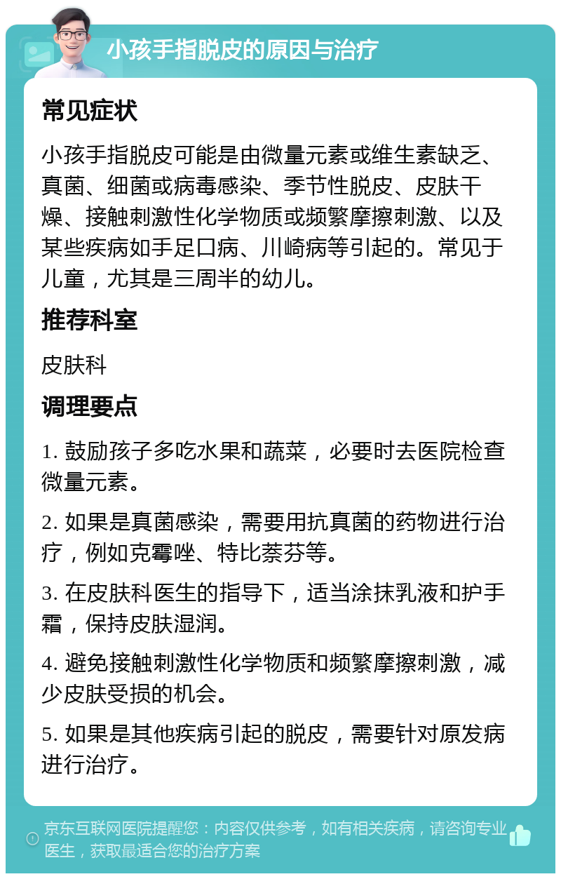 小孩手指脱皮的原因与治疗 常见症状 小孩手指脱皮可能是由微量元素或维生素缺乏、真菌、细菌或病毒感染、季节性脱皮、皮肤干燥、接触刺激性化学物质或频繁摩擦刺激、以及某些疾病如手足口病、川崎病等引起的。常见于儿童，尤其是三周半的幼儿。 推荐科室 皮肤科 调理要点 1. 鼓励孩子多吃水果和蔬菜，必要时去医院检查微量元素。 2. 如果是真菌感染，需要用抗真菌的药物进行治疗，例如克霉唑、特比萘芬等。 3. 在皮肤科医生的指导下，适当涂抹乳液和护手霜，保持皮肤湿润。 4. 避免接触刺激性化学物质和频繁摩擦刺激，减少皮肤受损的机会。 5. 如果是其他疾病引起的脱皮，需要针对原发病进行治疗。