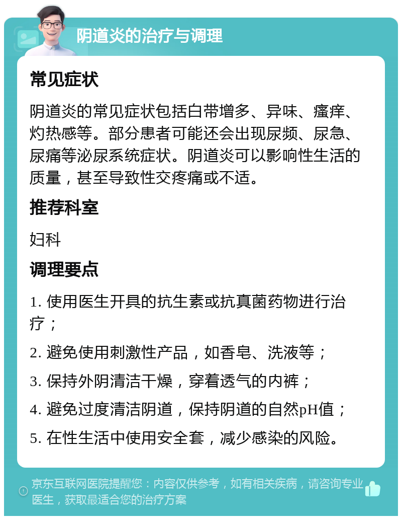 阴道炎的治疗与调理 常见症状 阴道炎的常见症状包括白带增多、异味、瘙痒、灼热感等。部分患者可能还会出现尿频、尿急、尿痛等泌尿系统症状。阴道炎可以影响性生活的质量，甚至导致性交疼痛或不适。 推荐科室 妇科 调理要点 1. 使用医生开具的抗生素或抗真菌药物进行治疗； 2. 避免使用刺激性产品，如香皂、洗液等； 3. 保持外阴清洁干燥，穿着透气的内裤； 4. 避免过度清洁阴道，保持阴道的自然pH值； 5. 在性生活中使用安全套，减少感染的风险。