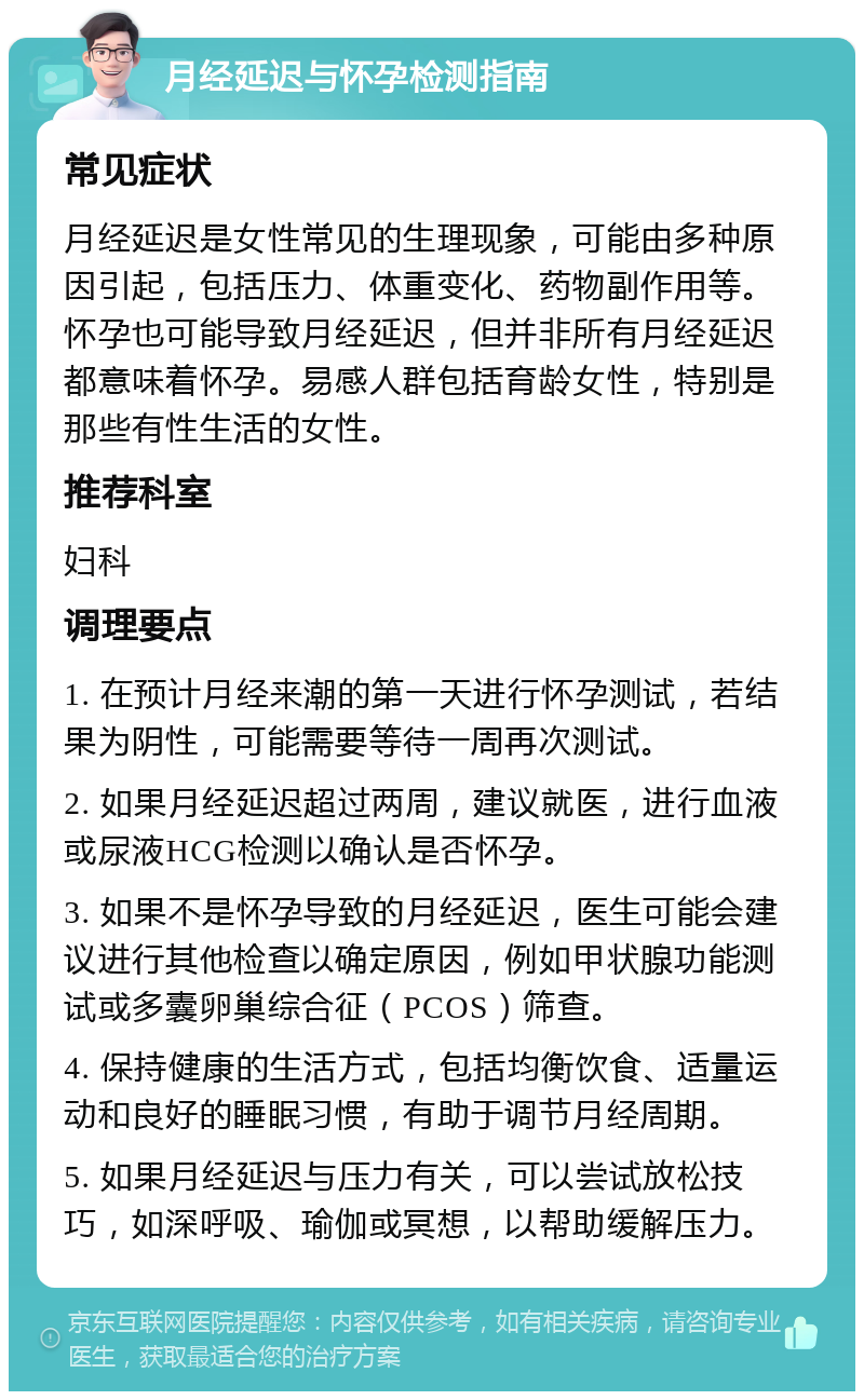 月经延迟与怀孕检测指南 常见症状 月经延迟是女性常见的生理现象，可能由多种原因引起，包括压力、体重变化、药物副作用等。怀孕也可能导致月经延迟，但并非所有月经延迟都意味着怀孕。易感人群包括育龄女性，特别是那些有性生活的女性。 推荐科室 妇科 调理要点 1. 在预计月经来潮的第一天进行怀孕测试，若结果为阴性，可能需要等待一周再次测试。 2. 如果月经延迟超过两周，建议就医，进行血液或尿液HCG检测以确认是否怀孕。 3. 如果不是怀孕导致的月经延迟，医生可能会建议进行其他检查以确定原因，例如甲状腺功能测试或多囊卵巢综合征（PCOS）筛查。 4. 保持健康的生活方式，包括均衡饮食、适量运动和良好的睡眠习惯，有助于调节月经周期。 5. 如果月经延迟与压力有关，可以尝试放松技巧，如深呼吸、瑜伽或冥想，以帮助缓解压力。