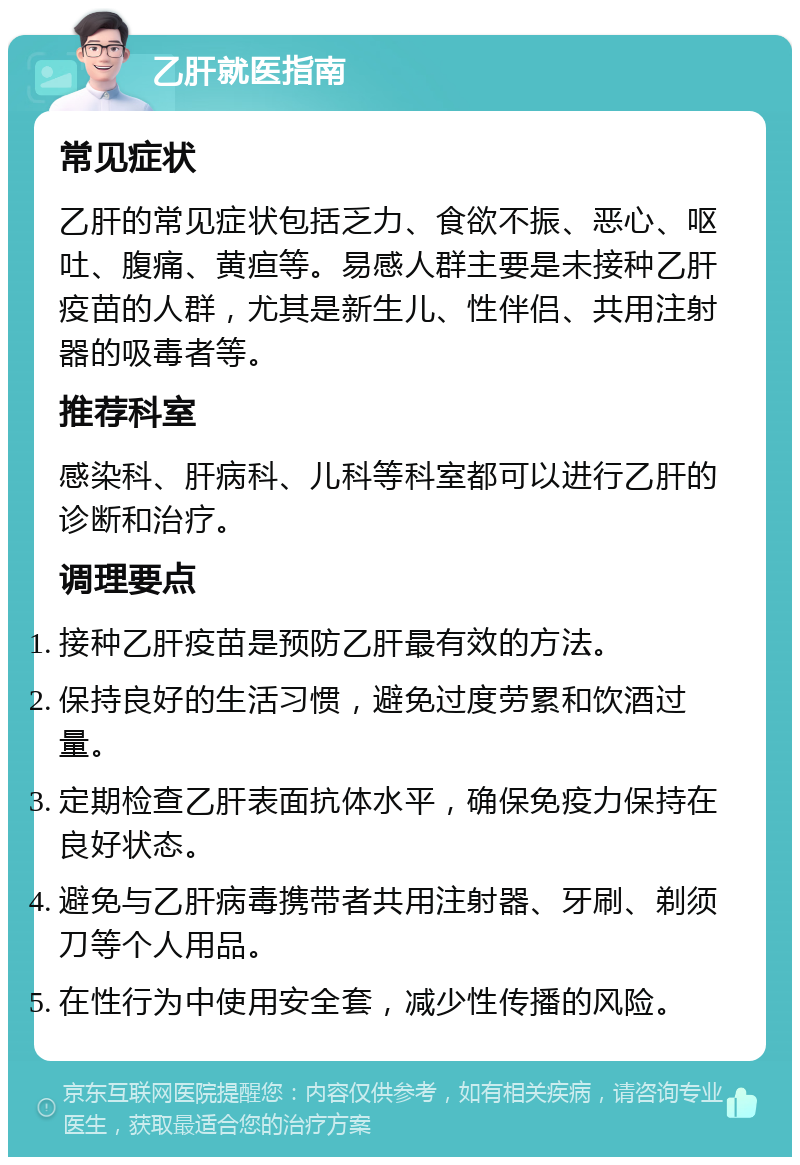 乙肝就医指南 常见症状 乙肝的常见症状包括乏力、食欲不振、恶心、呕吐、腹痛、黄疸等。易感人群主要是未接种乙肝疫苗的人群，尤其是新生儿、性伴侣、共用注射器的吸毒者等。 推荐科室 感染科、肝病科、儿科等科室都可以进行乙肝的诊断和治疗。 调理要点 接种乙肝疫苗是预防乙肝最有效的方法。 保持良好的生活习惯，避免过度劳累和饮酒过量。 定期检查乙肝表面抗体水平，确保免疫力保持在良好状态。 避免与乙肝病毒携带者共用注射器、牙刷、剃须刀等个人用品。 在性行为中使用安全套，减少性传播的风险。