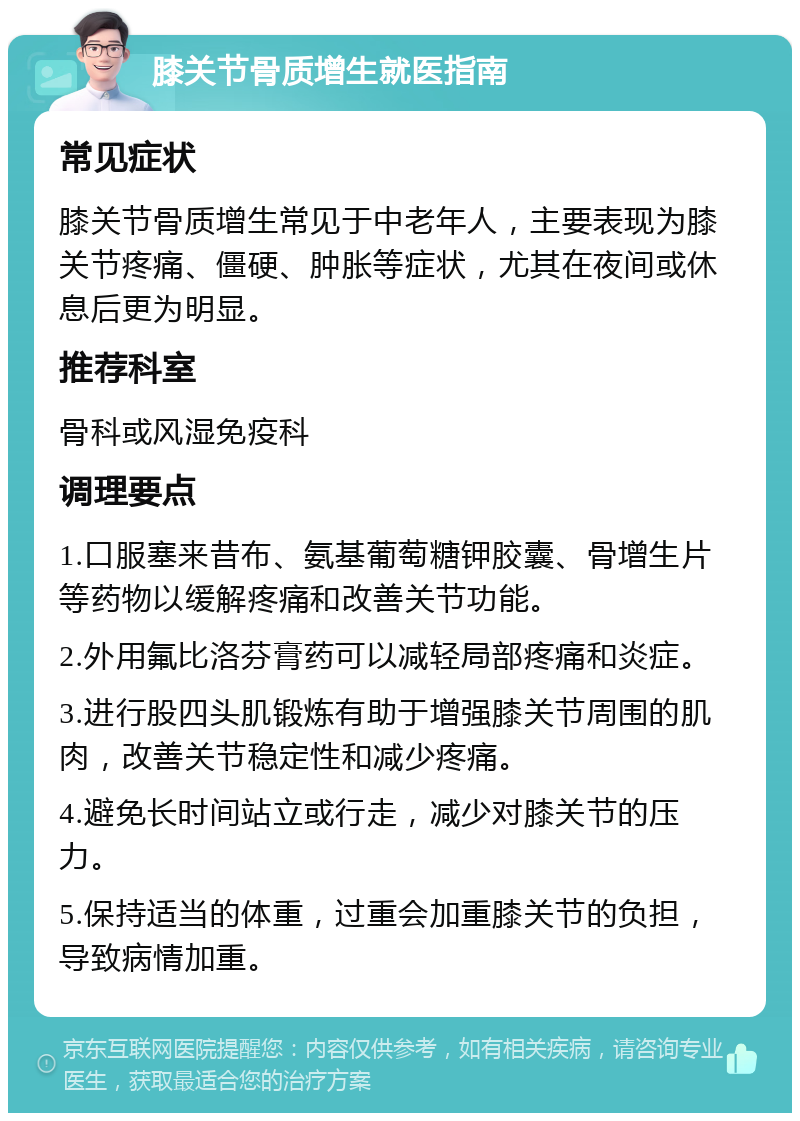 膝关节骨质增生就医指南 常见症状 膝关节骨质增生常见于中老年人，主要表现为膝关节疼痛、僵硬、肿胀等症状，尤其在夜间或休息后更为明显。 推荐科室 骨科或风湿免疫科 调理要点 1.口服塞来昔布、氨基葡萄糖钾胶囊、骨增生片等药物以缓解疼痛和改善关节功能。 2.外用氟比洛芬膏药可以减轻局部疼痛和炎症。 3.进行股四头肌锻炼有助于增强膝关节周围的肌肉，改善关节稳定性和减少疼痛。 4.避免长时间站立或行走，减少对膝关节的压力。 5.保持适当的体重，过重会加重膝关节的负担，导致病情加重。