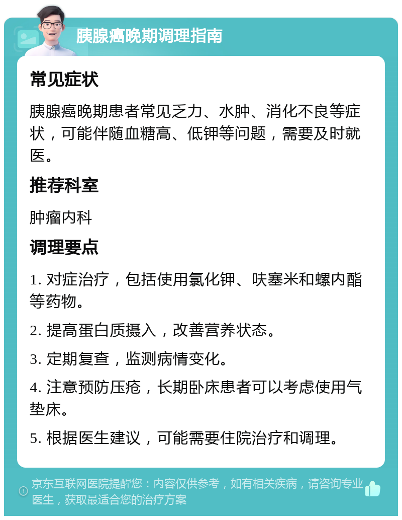 胰腺癌晚期调理指南 常见症状 胰腺癌晚期患者常见乏力、水肿、消化不良等症状，可能伴随血糖高、低钾等问题，需要及时就医。 推荐科室 肿瘤内科 调理要点 1. 对症治疗，包括使用氯化钾、呋塞米和螺内酯等药物。 2. 提高蛋白质摄入，改善营养状态。 3. 定期复查，监测病情变化。 4. 注意预防压疮，长期卧床患者可以考虑使用气垫床。 5. 根据医生建议，可能需要住院治疗和调理。