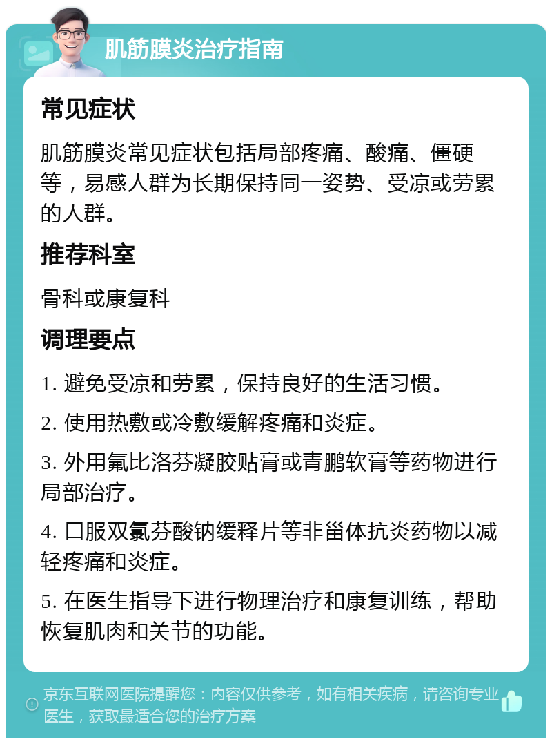 肌筋膜炎治疗指南 常见症状 肌筋膜炎常见症状包括局部疼痛、酸痛、僵硬等，易感人群为长期保持同一姿势、受凉或劳累的人群。 推荐科室 骨科或康复科 调理要点 1. 避免受凉和劳累，保持良好的生活习惯。 2. 使用热敷或冷敷缓解疼痛和炎症。 3. 外用氟比洛芬凝胶贴膏或青鹏软膏等药物进行局部治疗。 4. 口服双氯芬酸钠缓释片等非甾体抗炎药物以减轻疼痛和炎症。 5. 在医生指导下进行物理治疗和康复训练，帮助恢复肌肉和关节的功能。