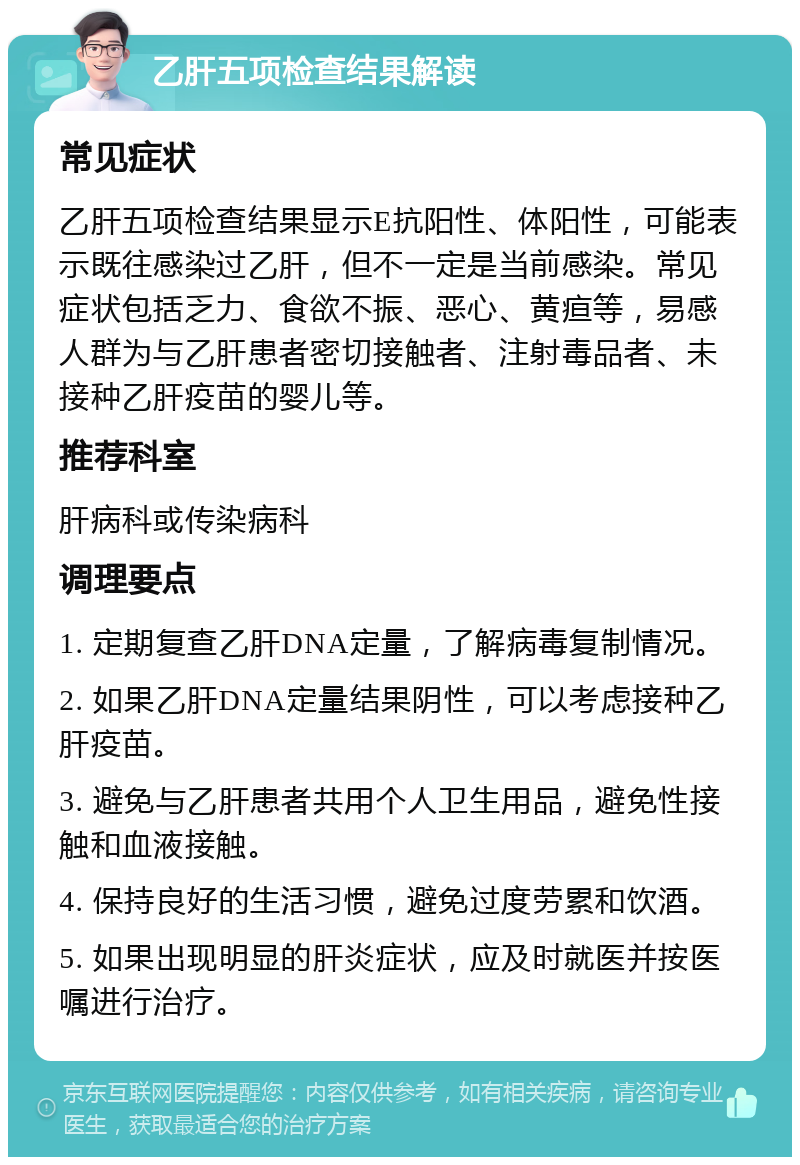 乙肝五项检查结果解读 常见症状 乙肝五项检查结果显示E抗阳性、体阳性，可能表示既往感染过乙肝，但不一定是当前感染。常见症状包括乏力、食欲不振、恶心、黄疸等，易感人群为与乙肝患者密切接触者、注射毒品者、未接种乙肝疫苗的婴儿等。 推荐科室 肝病科或传染病科 调理要点 1. 定期复查乙肝DNA定量，了解病毒复制情况。 2. 如果乙肝DNA定量结果阴性，可以考虑接种乙肝疫苗。 3. 避免与乙肝患者共用个人卫生用品，避免性接触和血液接触。 4. 保持良好的生活习惯，避免过度劳累和饮酒。 5. 如果出现明显的肝炎症状，应及时就医并按医嘱进行治疗。