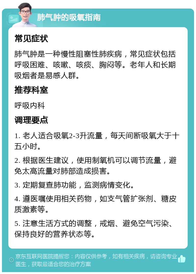 肺气肿的吸氧指南 常见症状 肺气肿是一种慢性阻塞性肺疾病，常见症状包括呼吸困难、咳嗽、咳痰、胸闷等。老年人和长期吸烟者是易感人群。 推荐科室 呼吸内科 调理要点 1. 老人适合吸氧2-3升流量，每天间断吸氧大于十五小时。 2. 根据医生建议，使用制氧机可以调节流量，避免太高流量对肺部造成损害。 3. 定期复查肺功能，监测病情变化。 4. 遵医嘱使用相关药物，如支气管扩张剂、糖皮质激素等。 5. 注意生活方式的调整，戒烟、避免空气污染、保持良好的营养状态等。