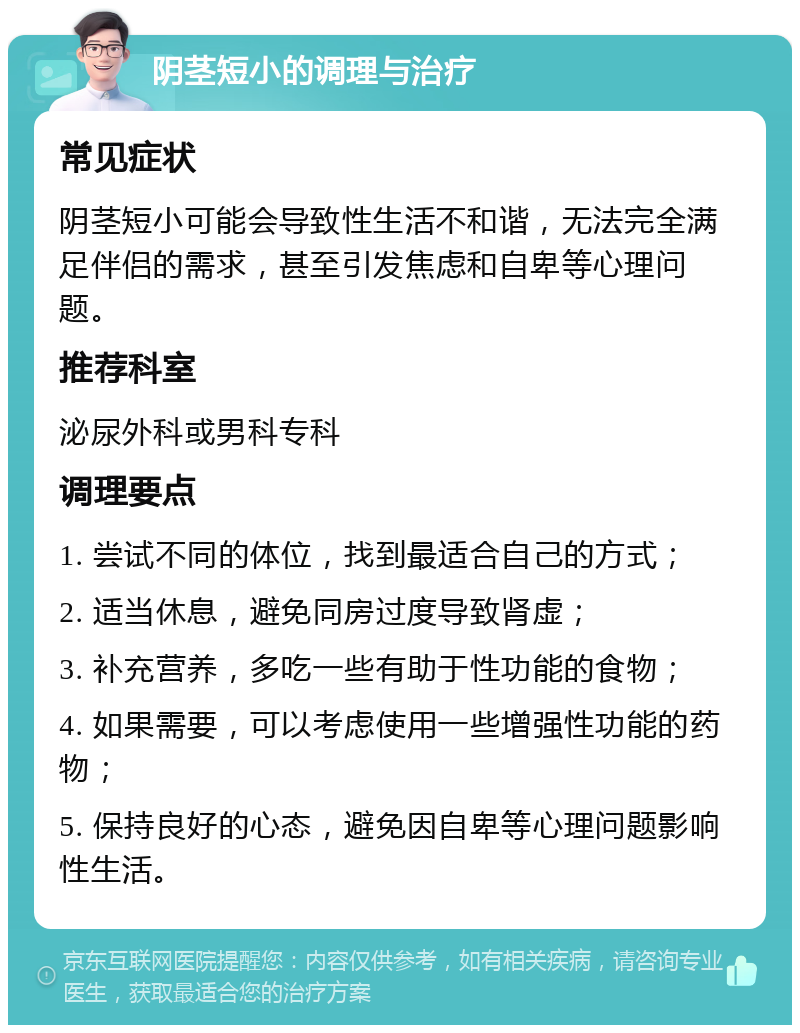 阴茎短小的调理与治疗 常见症状 阴茎短小可能会导致性生活不和谐，无法完全满足伴侣的需求，甚至引发焦虑和自卑等心理问题。 推荐科室 泌尿外科或男科专科 调理要点 1. 尝试不同的体位，找到最适合自己的方式； 2. 适当休息，避免同房过度导致肾虚； 3. 补充营养，多吃一些有助于性功能的食物； 4. 如果需要，可以考虑使用一些增强性功能的药物； 5. 保持良好的心态，避免因自卑等心理问题影响性生活。