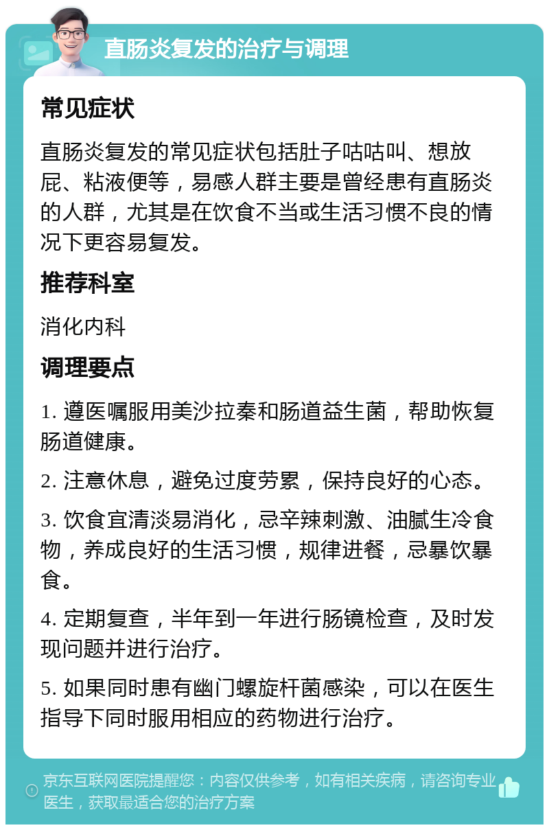 直肠炎复发的治疗与调理 常见症状 直肠炎复发的常见症状包括肚子咕咕叫、想放屁、粘液便等，易感人群主要是曾经患有直肠炎的人群，尤其是在饮食不当或生活习惯不良的情况下更容易复发。 推荐科室 消化内科 调理要点 1. 遵医嘱服用美沙拉秦和肠道益生菌，帮助恢复肠道健康。 2. 注意休息，避免过度劳累，保持良好的心态。 3. 饮食宜清淡易消化，忌辛辣刺激、油腻生冷食物，养成良好的生活习惯，规律进餐，忌暴饮暴食。 4. 定期复查，半年到一年进行肠镜检查，及时发现问题并进行治疗。 5. 如果同时患有幽门螺旋杆菌感染，可以在医生指导下同时服用相应的药物进行治疗。