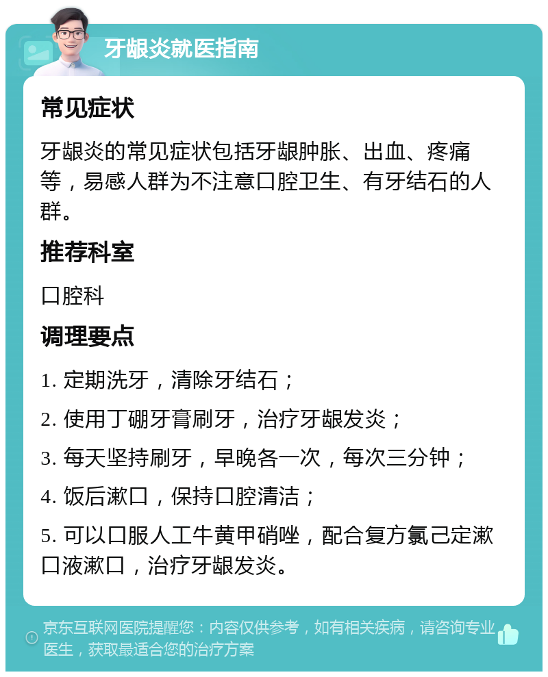 牙龈炎就医指南 常见症状 牙龈炎的常见症状包括牙龈肿胀、出血、疼痛等，易感人群为不注意口腔卫生、有牙结石的人群。 推荐科室 口腔科 调理要点 1. 定期洗牙，清除牙结石； 2. 使用丁硼牙膏刷牙，治疗牙龈发炎； 3. 每天坚持刷牙，早晚各一次，每次三分钟； 4. 饭后漱口，保持口腔清洁； 5. 可以口服人工牛黄甲硝唑，配合复方氯己定漱口液漱口，治疗牙龈发炎。