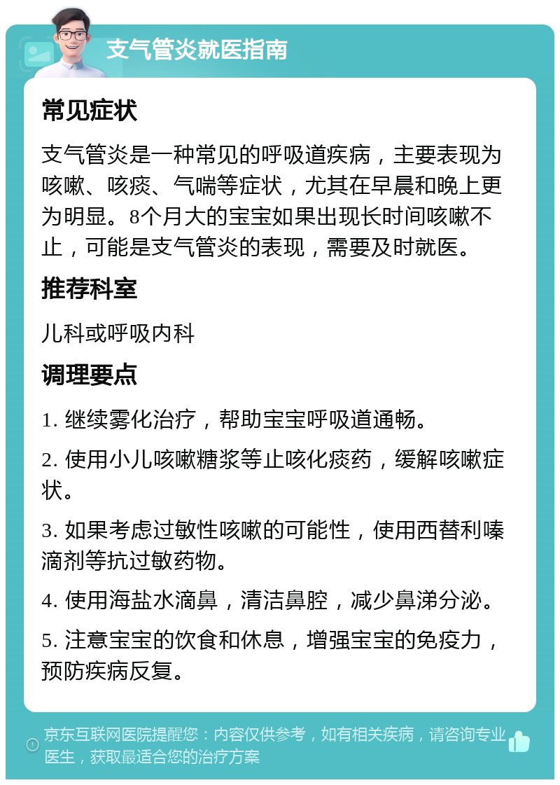 支气管炎就医指南 常见症状 支气管炎是一种常见的呼吸道疾病，主要表现为咳嗽、咳痰、气喘等症状，尤其在早晨和晚上更为明显。8个月大的宝宝如果出现长时间咳嗽不止，可能是支气管炎的表现，需要及时就医。 推荐科室 儿科或呼吸内科 调理要点 1. 继续雾化治疗，帮助宝宝呼吸道通畅。 2. 使用小儿咳嗽糖浆等止咳化痰药，缓解咳嗽症状。 3. 如果考虑过敏性咳嗽的可能性，使用西替利嗪滴剂等抗过敏药物。 4. 使用海盐水滴鼻，清洁鼻腔，减少鼻涕分泌。 5. 注意宝宝的饮食和休息，增强宝宝的免疫力，预防疾病反复。