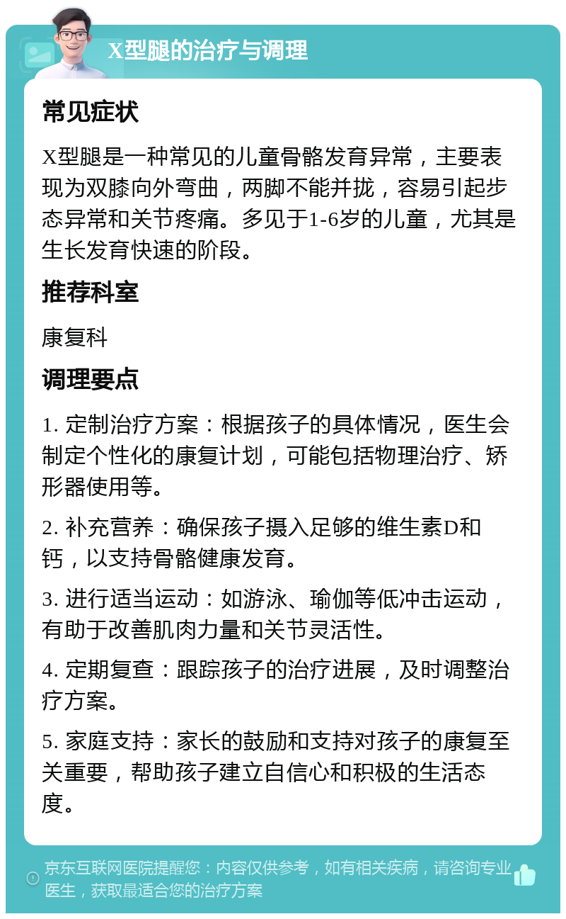 X型腿的治疗与调理 常见症状 X型腿是一种常见的儿童骨骼发育异常，主要表现为双膝向外弯曲，两脚不能并拢，容易引起步态异常和关节疼痛。多见于1-6岁的儿童，尤其是生长发育快速的阶段。 推荐科室 康复科 调理要点 1. 定制治疗方案：根据孩子的具体情况，医生会制定个性化的康复计划，可能包括物理治疗、矫形器使用等。 2. 补充营养：确保孩子摄入足够的维生素D和钙，以支持骨骼健康发育。 3. 进行适当运动：如游泳、瑜伽等低冲击运动，有助于改善肌肉力量和关节灵活性。 4. 定期复查：跟踪孩子的治疗进展，及时调整治疗方案。 5. 家庭支持：家长的鼓励和支持对孩子的康复至关重要，帮助孩子建立自信心和积极的生活态度。