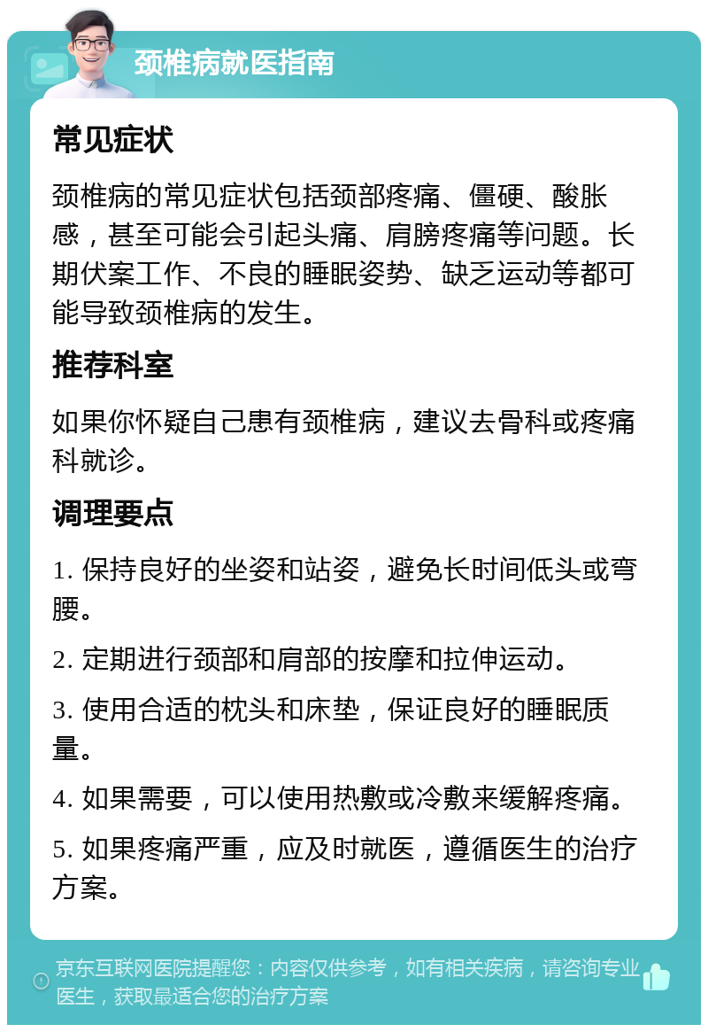 颈椎病就医指南 常见症状 颈椎病的常见症状包括颈部疼痛、僵硬、酸胀感，甚至可能会引起头痛、肩膀疼痛等问题。长期伏案工作、不良的睡眠姿势、缺乏运动等都可能导致颈椎病的发生。 推荐科室 如果你怀疑自己患有颈椎病，建议去骨科或疼痛科就诊。 调理要点 1. 保持良好的坐姿和站姿，避免长时间低头或弯腰。 2. 定期进行颈部和肩部的按摩和拉伸运动。 3. 使用合适的枕头和床垫，保证良好的睡眠质量。 4. 如果需要，可以使用热敷或冷敷来缓解疼痛。 5. 如果疼痛严重，应及时就医，遵循医生的治疗方案。