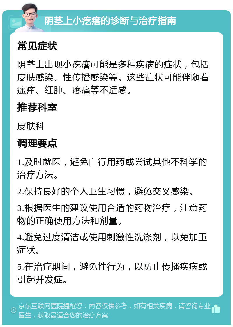 阴茎上小疙瘩的诊断与治疗指南 常见症状 阴茎上出现小疙瘩可能是多种疾病的症状，包括皮肤感染、性传播感染等。这些症状可能伴随着瘙痒、红肿、疼痛等不适感。 推荐科室 皮肤科 调理要点 1.及时就医，避免自行用药或尝试其他不科学的治疗方法。 2.保持良好的个人卫生习惯，避免交叉感染。 3.根据医生的建议使用合适的药物治疗，注意药物的正确使用方法和剂量。 4.避免过度清洁或使用刺激性洗涤剂，以免加重症状。 5.在治疗期间，避免性行为，以防止传播疾病或引起并发症。