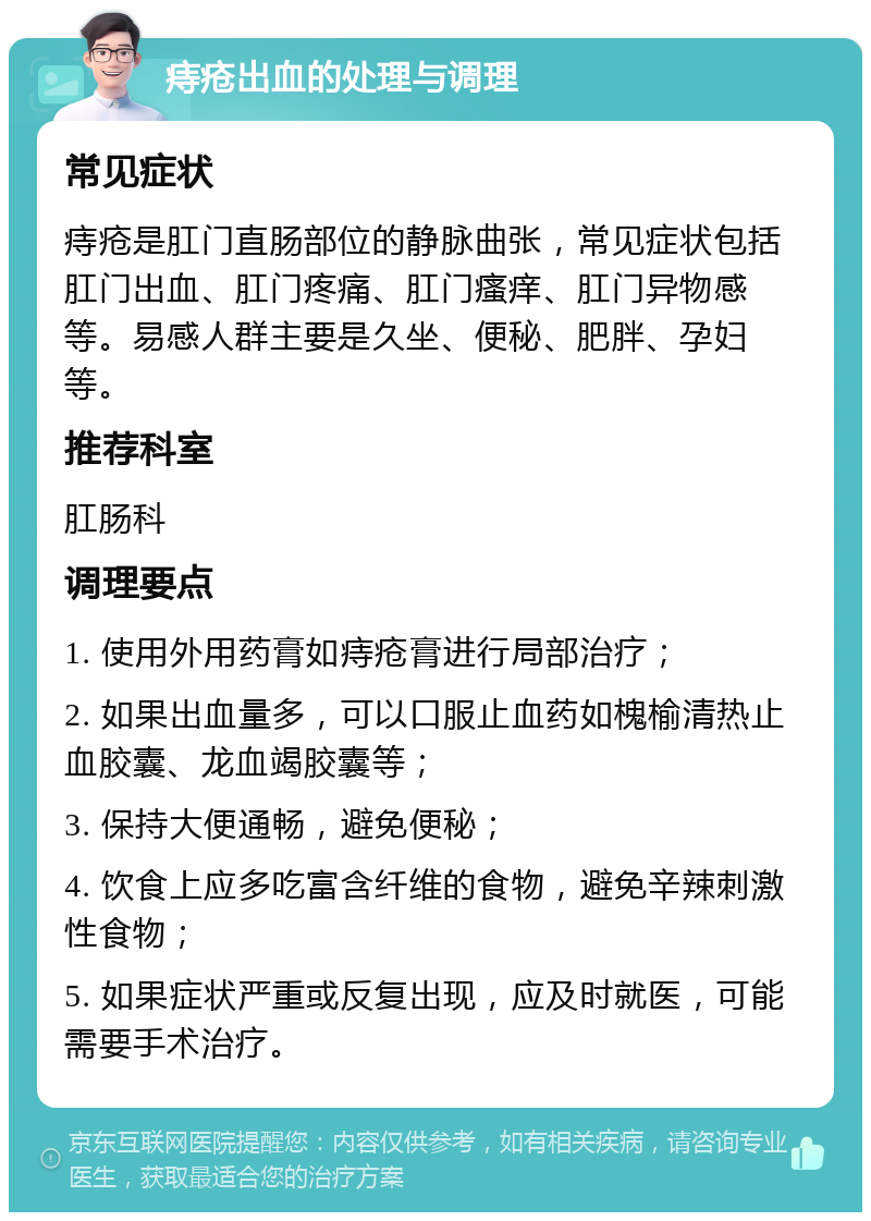 痔疮出血的处理与调理 常见症状 痔疮是肛门直肠部位的静脉曲张，常见症状包括肛门出血、肛门疼痛、肛门瘙痒、肛门异物感等。易感人群主要是久坐、便秘、肥胖、孕妇等。 推荐科室 肛肠科 调理要点 1. 使用外用药膏如痔疮膏进行局部治疗； 2. 如果出血量多，可以口服止血药如槐榆清热止血胶囊、龙血竭胶囊等； 3. 保持大便通畅，避免便秘； 4. 饮食上应多吃富含纤维的食物，避免辛辣刺激性食物； 5. 如果症状严重或反复出现，应及时就医，可能需要手术治疗。