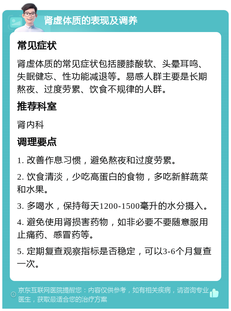 肾虚体质的表现及调养 常见症状 肾虚体质的常见症状包括腰膝酸软、头晕耳鸣、失眠健忘、性功能减退等。易感人群主要是长期熬夜、过度劳累、饮食不规律的人群。 推荐科室 肾内科 调理要点 1. 改善作息习惯，避免熬夜和过度劳累。 2. 饮食清淡，少吃高蛋白的食物，多吃新鲜蔬菜和水果。 3. 多喝水，保持每天1200-1500毫升的水分摄入。 4. 避免使用肾损害药物，如非必要不要随意服用止痛药、感冒药等。 5. 定期复查观察指标是否稳定，可以3-6个月复查一次。