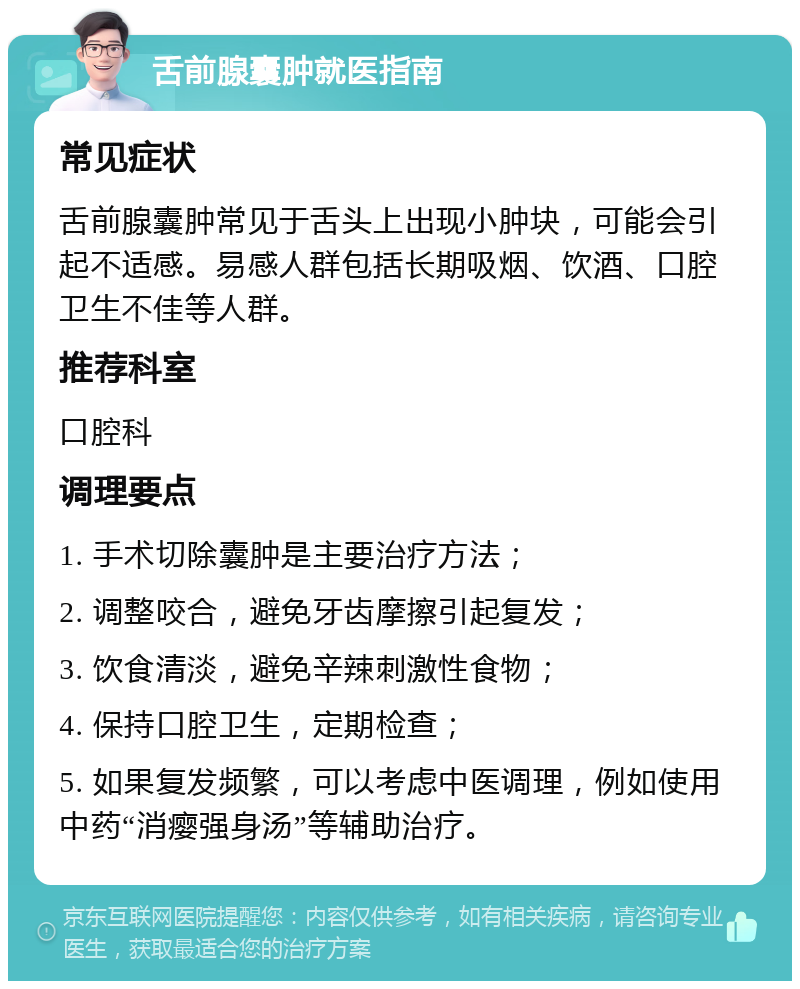 舌前腺囊肿就医指南 常见症状 舌前腺囊肿常见于舌头上出现小肿块，可能会引起不适感。易感人群包括长期吸烟、饮酒、口腔卫生不佳等人群。 推荐科室 口腔科 调理要点 1. 手术切除囊肿是主要治疗方法； 2. 调整咬合，避免牙齿摩擦引起复发； 3. 饮食清淡，避免辛辣刺激性食物； 4. 保持口腔卫生，定期检查； 5. 如果复发频繁，可以考虑中医调理，例如使用中药“消瘿强身汤”等辅助治疗。