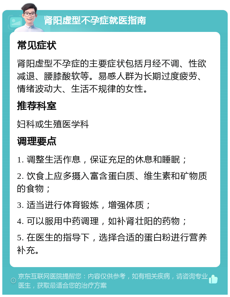 肾阳虚型不孕症就医指南 常见症状 肾阳虚型不孕症的主要症状包括月经不调、性欲减退、腰膝酸软等。易感人群为长期过度疲劳、情绪波动大、生活不规律的女性。 推荐科室 妇科或生殖医学科 调理要点 1. 调整生活作息，保证充足的休息和睡眠； 2. 饮食上应多摄入富含蛋白质、维生素和矿物质的食物； 3. 适当进行体育锻炼，增强体质； 4. 可以服用中药调理，如补肾壮阳的药物； 5. 在医生的指导下，选择合适的蛋白粉进行营养补充。