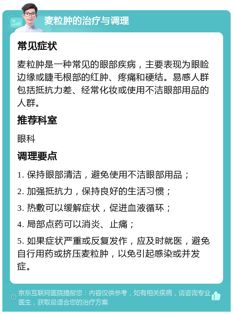 麦粒肿的治疗与调理 常见症状 麦粒肿是一种常见的眼部疾病，主要表现为眼睑边缘或睫毛根部的红肿、疼痛和硬结。易感人群包括抵抗力差、经常化妆或使用不洁眼部用品的人群。 推荐科室 眼科 调理要点 1. 保持眼部清洁，避免使用不洁眼部用品； 2. 加强抵抗力，保持良好的生活习惯； 3. 热敷可以缓解症状，促进血液循环； 4. 局部点药可以消炎、止痛； 5. 如果症状严重或反复发作，应及时就医，避免自行用药或挤压麦粒肿，以免引起感染或并发症。