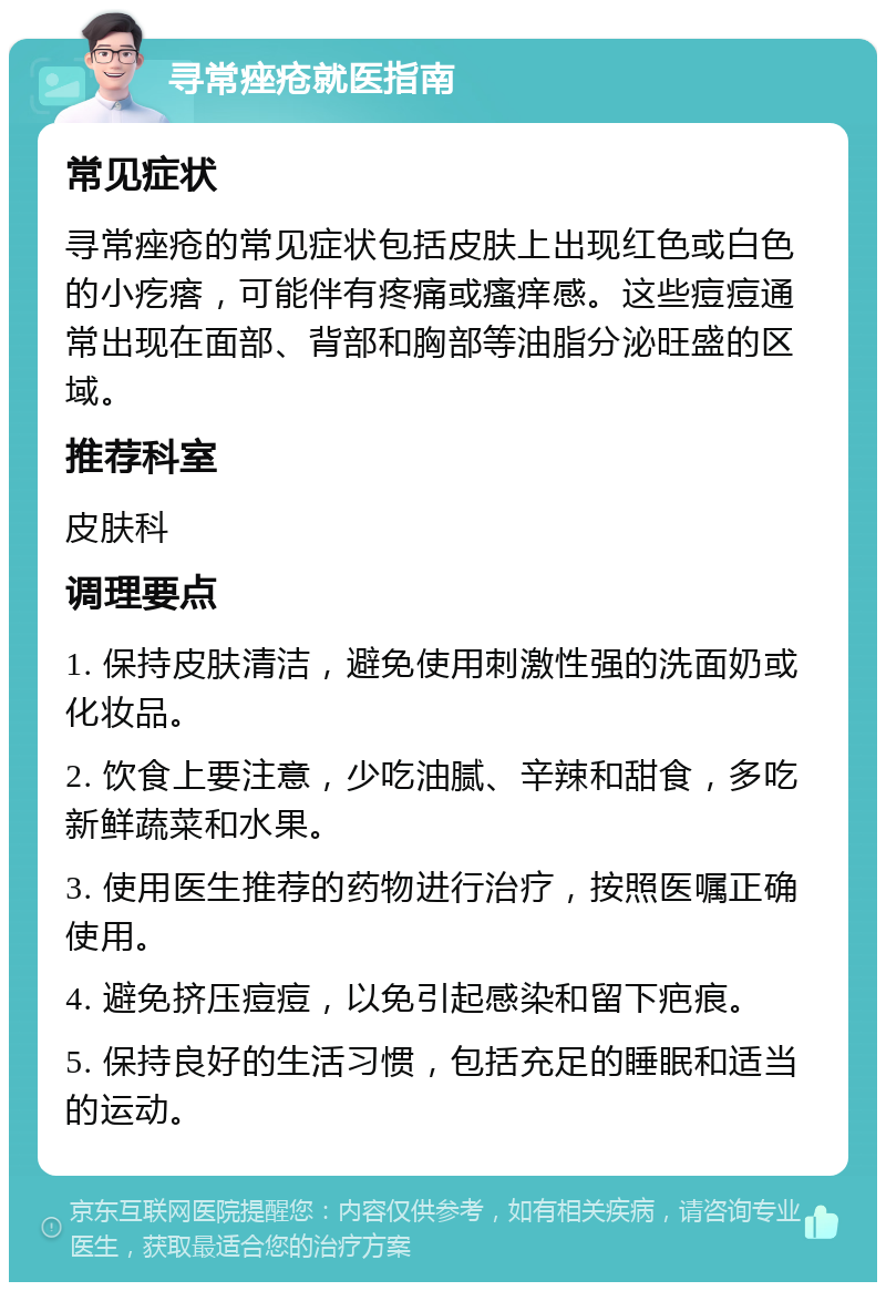 寻常痤疮就医指南 常见症状 寻常痤疮的常见症状包括皮肤上出现红色或白色的小疙瘩，可能伴有疼痛或瘙痒感。这些痘痘通常出现在面部、背部和胸部等油脂分泌旺盛的区域。 推荐科室 皮肤科 调理要点 1. 保持皮肤清洁，避免使用刺激性强的洗面奶或化妆品。 2. 饮食上要注意，少吃油腻、辛辣和甜食，多吃新鲜蔬菜和水果。 3. 使用医生推荐的药物进行治疗，按照医嘱正确使用。 4. 避免挤压痘痘，以免引起感染和留下疤痕。 5. 保持良好的生活习惯，包括充足的睡眠和适当的运动。