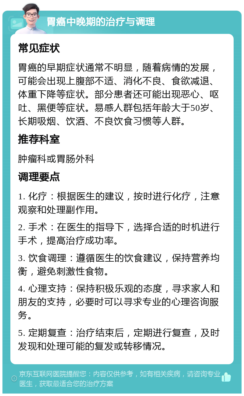 胃癌中晚期的治疗与调理 常见症状 胃癌的早期症状通常不明显，随着病情的发展，可能会出现上腹部不适、消化不良、食欲减退、体重下降等症状。部分患者还可能出现恶心、呕吐、黑便等症状。易感人群包括年龄大于50岁、长期吸烟、饮酒、不良饮食习惯等人群。 推荐科室 肿瘤科或胃肠外科 调理要点 1. 化疗：根据医生的建议，按时进行化疗，注意观察和处理副作用。 2. 手术：在医生的指导下，选择合适的时机进行手术，提高治疗成功率。 3. 饮食调理：遵循医生的饮食建议，保持营养均衡，避免刺激性食物。 4. 心理支持：保持积极乐观的态度，寻求家人和朋友的支持，必要时可以寻求专业的心理咨询服务。 5. 定期复查：治疗结束后，定期进行复查，及时发现和处理可能的复发或转移情况。