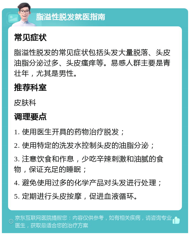 脂溢性脱发就医指南 常见症状 脂溢性脱发的常见症状包括头发大量脱落、头皮油脂分泌过多、头皮瘙痒等。易感人群主要是青壮年，尤其是男性。 推荐科室 皮肤科 调理要点 1. 使用医生开具的药物治疗脱发； 2. 使用特定的洗发水控制头皮的油脂分泌； 3. 注意饮食和作息，少吃辛辣刺激和油腻的食物，保证充足的睡眠； 4. 避免使用过多的化学产品对头发进行处理； 5. 定期进行头皮按摩，促进血液循环。