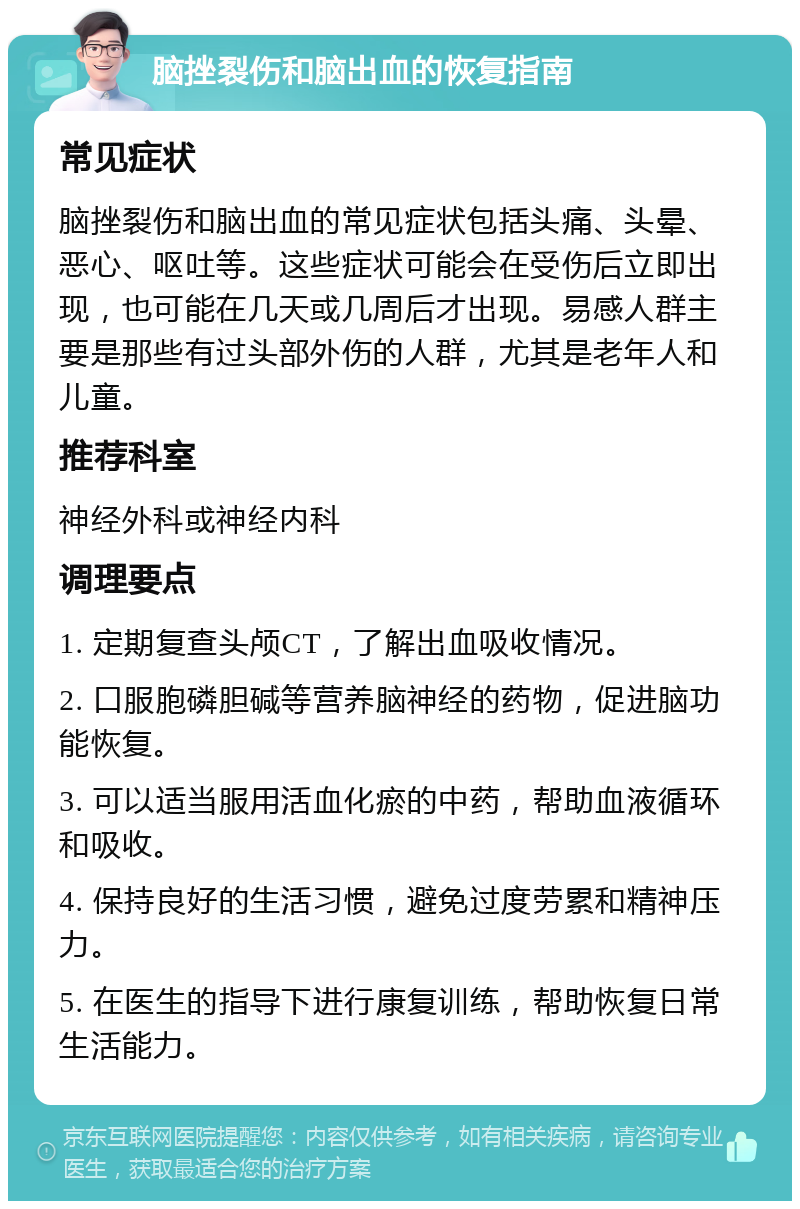 脑挫裂伤和脑出血的恢复指南 常见症状 脑挫裂伤和脑出血的常见症状包括头痛、头晕、恶心、呕吐等。这些症状可能会在受伤后立即出现，也可能在几天或几周后才出现。易感人群主要是那些有过头部外伤的人群，尤其是老年人和儿童。 推荐科室 神经外科或神经内科 调理要点 1. 定期复查头颅CT，了解出血吸收情况。 2. 口服胞磷胆碱等营养脑神经的药物，促进脑功能恢复。 3. 可以适当服用活血化瘀的中药，帮助血液循环和吸收。 4. 保持良好的生活习惯，避免过度劳累和精神压力。 5. 在医生的指导下进行康复训练，帮助恢复日常生活能力。