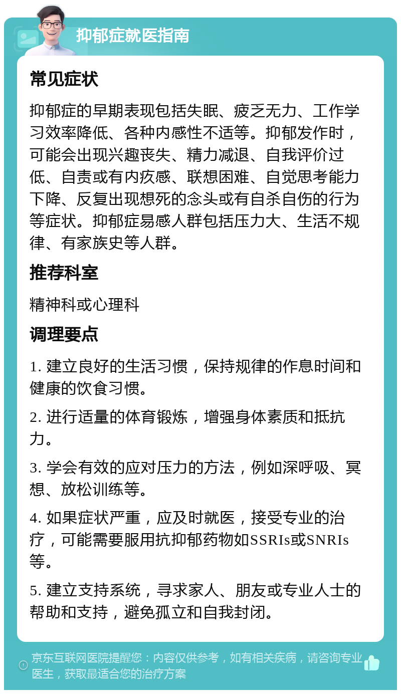 抑郁症就医指南 常见症状 抑郁症的早期表现包括失眠、疲乏无力、工作学习效率降低、各种内感性不适等。抑郁发作时，可能会出现兴趣丧失、精力减退、自我评价过低、自责或有内疚感、联想困难、自觉思考能力下降、反复出现想死的念头或有自杀自伤的行为等症状。抑郁症易感人群包括压力大、生活不规律、有家族史等人群。 推荐科室 精神科或心理科 调理要点 1. 建立良好的生活习惯，保持规律的作息时间和健康的饮食习惯。 2. 进行适量的体育锻炼，增强身体素质和抵抗力。 3. 学会有效的应对压力的方法，例如深呼吸、冥想、放松训练等。 4. 如果症状严重，应及时就医，接受专业的治疗，可能需要服用抗抑郁药物如SSRIs或SNRIs等。 5. 建立支持系统，寻求家人、朋友或专业人士的帮助和支持，避免孤立和自我封闭。