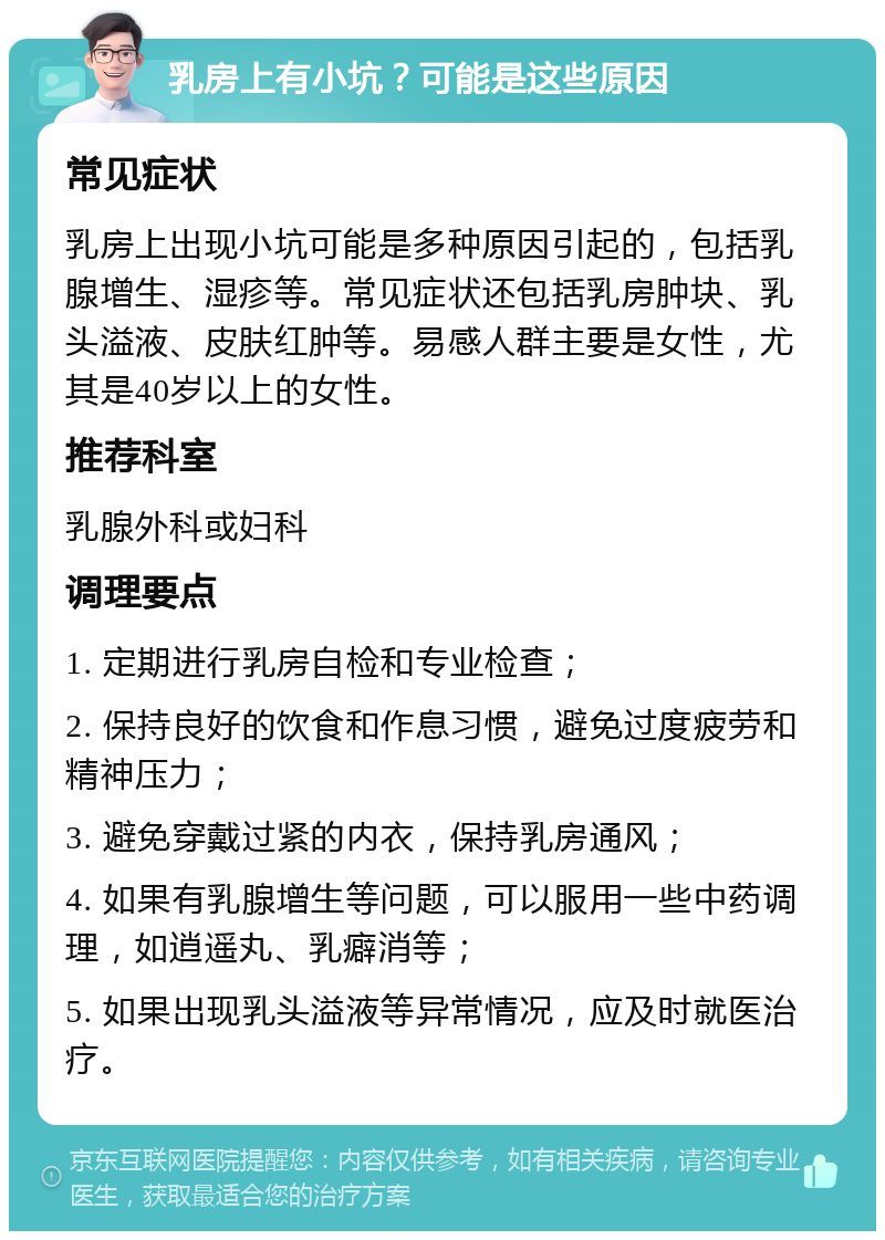 乳房上有小坑？可能是这些原因 常见症状 乳房上出现小坑可能是多种原因引起的，包括乳腺增生、湿疹等。常见症状还包括乳房肿块、乳头溢液、皮肤红肿等。易感人群主要是女性，尤其是40岁以上的女性。 推荐科室 乳腺外科或妇科 调理要点 1. 定期进行乳房自检和专业检查； 2. 保持良好的饮食和作息习惯，避免过度疲劳和精神压力； 3. 避免穿戴过紧的内衣，保持乳房通风； 4. 如果有乳腺增生等问题，可以服用一些中药调理，如逍遥丸、乳癖消等； 5. 如果出现乳头溢液等异常情况，应及时就医治疗。