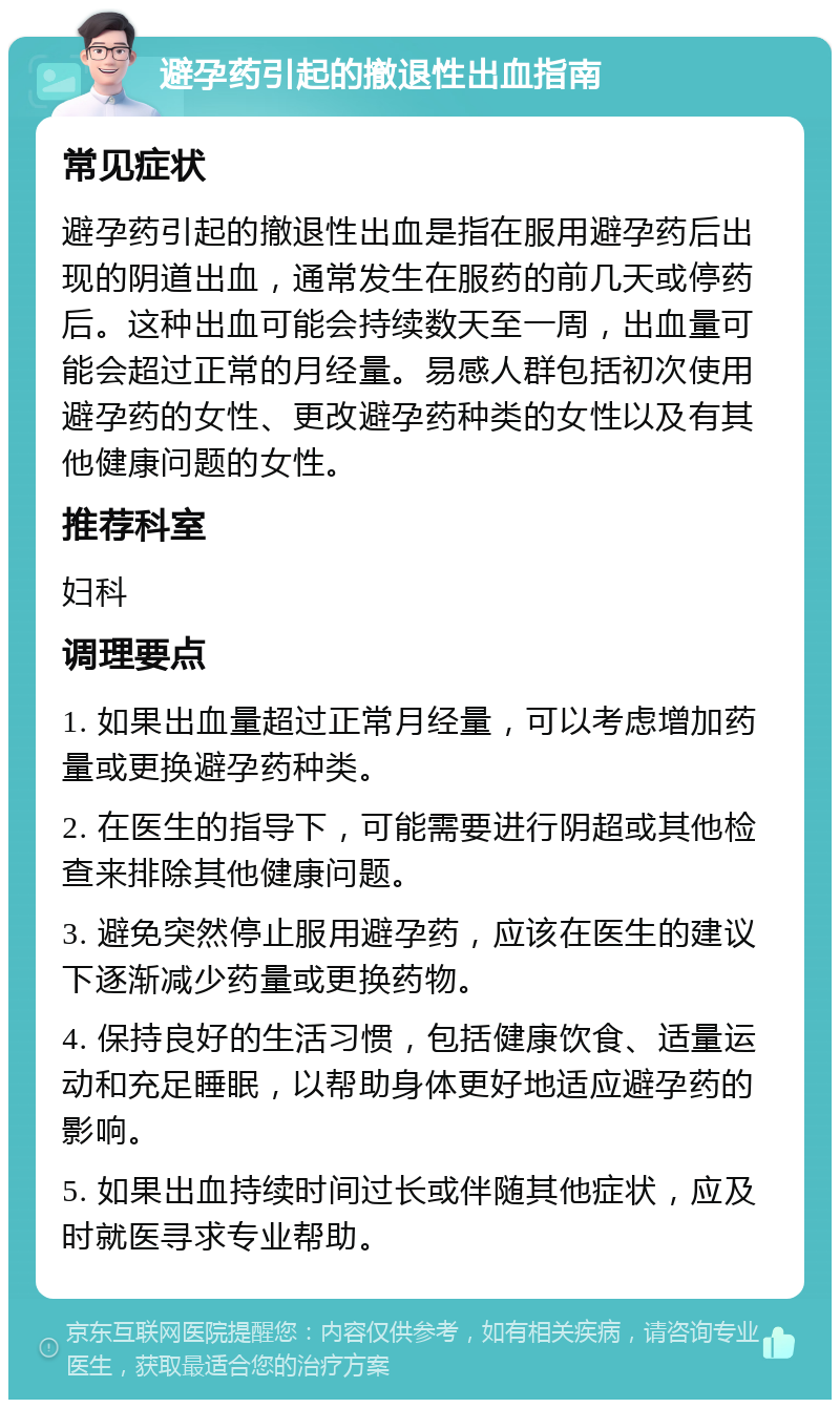 避孕药引起的撤退性出血指南 常见症状 避孕药引起的撤退性出血是指在服用避孕药后出现的阴道出血，通常发生在服药的前几天或停药后。这种出血可能会持续数天至一周，出血量可能会超过正常的月经量。易感人群包括初次使用避孕药的女性、更改避孕药种类的女性以及有其他健康问题的女性。 推荐科室 妇科 调理要点 1. 如果出血量超过正常月经量，可以考虑增加药量或更换避孕药种类。 2. 在医生的指导下，可能需要进行阴超或其他检查来排除其他健康问题。 3. 避免突然停止服用避孕药，应该在医生的建议下逐渐减少药量或更换药物。 4. 保持良好的生活习惯，包括健康饮食、适量运动和充足睡眠，以帮助身体更好地适应避孕药的影响。 5. 如果出血持续时间过长或伴随其他症状，应及时就医寻求专业帮助。