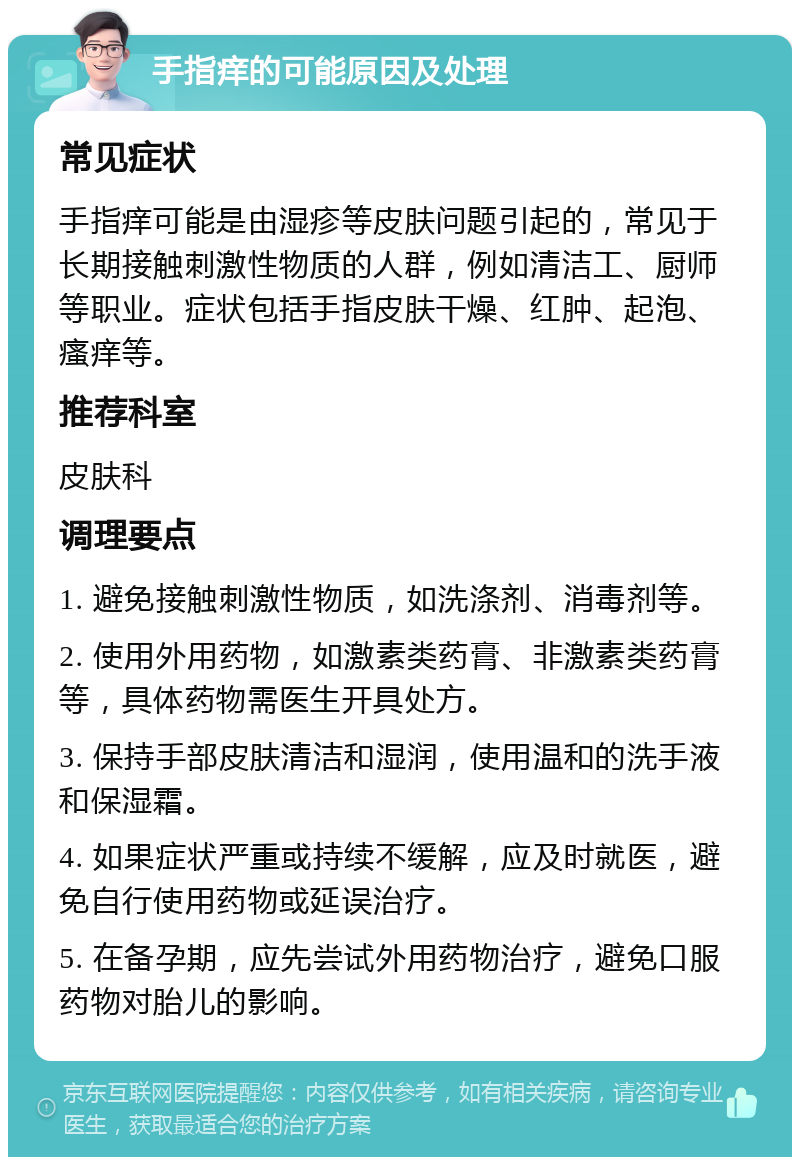 手指痒的可能原因及处理 常见症状 手指痒可能是由湿疹等皮肤问题引起的，常见于长期接触刺激性物质的人群，例如清洁工、厨师等职业。症状包括手指皮肤干燥、红肿、起泡、瘙痒等。 推荐科室 皮肤科 调理要点 1. 避免接触刺激性物质，如洗涤剂、消毒剂等。 2. 使用外用药物，如激素类药膏、非激素类药膏等，具体药物需医生开具处方。 3. 保持手部皮肤清洁和湿润，使用温和的洗手液和保湿霜。 4. 如果症状严重或持续不缓解，应及时就医，避免自行使用药物或延误治疗。 5. 在备孕期，应先尝试外用药物治疗，避免口服药物对胎儿的影响。