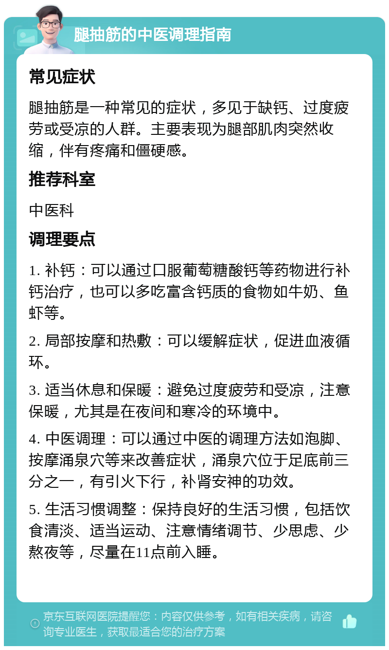 腿抽筋的中医调理指南 常见症状 腿抽筋是一种常见的症状，多见于缺钙、过度疲劳或受凉的人群。主要表现为腿部肌肉突然收缩，伴有疼痛和僵硬感。 推荐科室 中医科 调理要点 1. 补钙：可以通过口服葡萄糖酸钙等药物进行补钙治疗，也可以多吃富含钙质的食物如牛奶、鱼虾等。 2. 局部按摩和热敷：可以缓解症状，促进血液循环。 3. 适当休息和保暖：避免过度疲劳和受凉，注意保暖，尤其是在夜间和寒冷的环境中。 4. 中医调理：可以通过中医的调理方法如泡脚、按摩涌泉穴等来改善症状，涌泉穴位于足底前三分之一，有引火下行，补肾安神的功效。 5. 生活习惯调整：保持良好的生活习惯，包括饮食清淡、适当运动、注意情绪调节、少思虑、少熬夜等，尽量在11点前入睡。