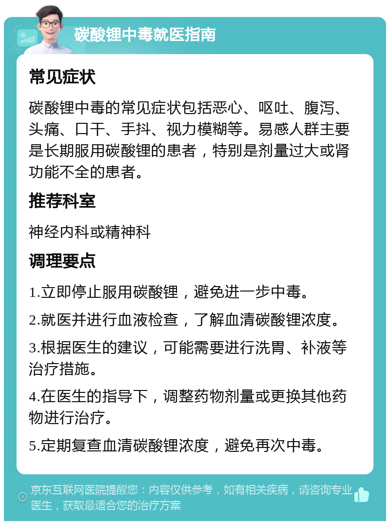 碳酸锂中毒就医指南 常见症状 碳酸锂中毒的常见症状包括恶心、呕吐、腹泻、头痛、口干、手抖、视力模糊等。易感人群主要是长期服用碳酸锂的患者，特别是剂量过大或肾功能不全的患者。 推荐科室 神经内科或精神科 调理要点 1.立即停止服用碳酸锂，避免进一步中毒。 2.就医并进行血液检查，了解血清碳酸锂浓度。 3.根据医生的建议，可能需要进行洗胃、补液等治疗措施。 4.在医生的指导下，调整药物剂量或更换其他药物进行治疗。 5.定期复查血清碳酸锂浓度，避免再次中毒。