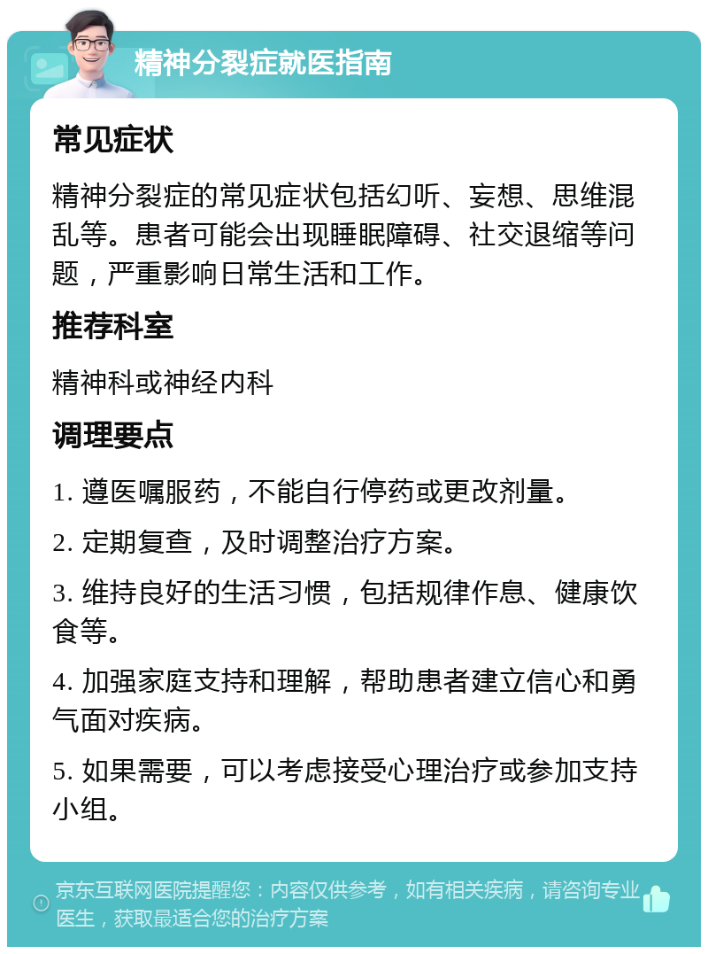 精神分裂症就医指南 常见症状 精神分裂症的常见症状包括幻听、妄想、思维混乱等。患者可能会出现睡眠障碍、社交退缩等问题，严重影响日常生活和工作。 推荐科室 精神科或神经内科 调理要点 1. 遵医嘱服药，不能自行停药或更改剂量。 2. 定期复查，及时调整治疗方案。 3. 维持良好的生活习惯，包括规律作息、健康饮食等。 4. 加强家庭支持和理解，帮助患者建立信心和勇气面对疾病。 5. 如果需要，可以考虑接受心理治疗或参加支持小组。