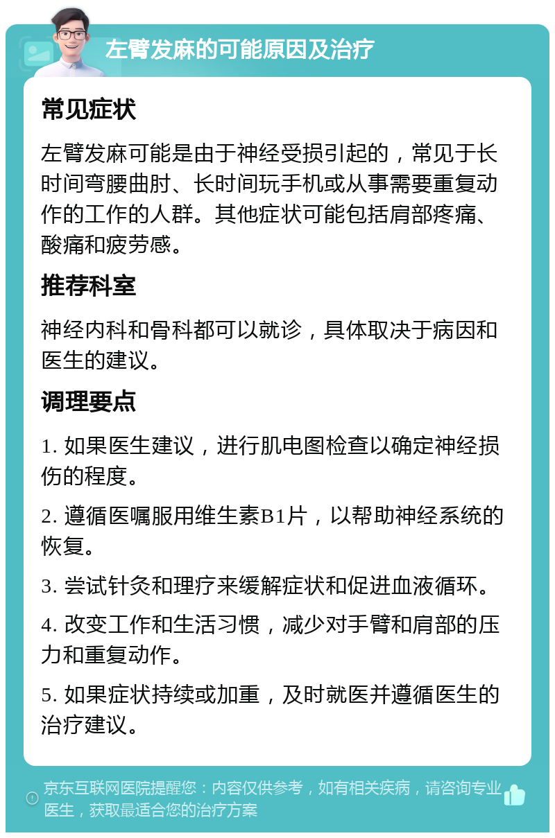 左臂发麻的可能原因及治疗 常见症状 左臂发麻可能是由于神经受损引起的，常见于长时间弯腰曲肘、长时间玩手机或从事需要重复动作的工作的人群。其他症状可能包括肩部疼痛、酸痛和疲劳感。 推荐科室 神经内科和骨科都可以就诊，具体取决于病因和医生的建议。 调理要点 1. 如果医生建议，进行肌电图检查以确定神经损伤的程度。 2. 遵循医嘱服用维生素B1片，以帮助神经系统的恢复。 3. 尝试针灸和理疗来缓解症状和促进血液循环。 4. 改变工作和生活习惯，减少对手臂和肩部的压力和重复动作。 5. 如果症状持续或加重，及时就医并遵循医生的治疗建议。