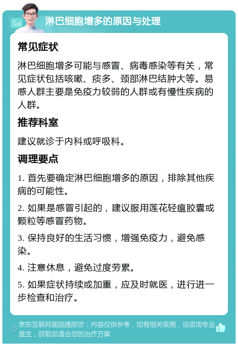 淋巴细胞增多的原因与处理 常见症状 淋巴细胞增多可能与感冒、病毒感染等有关，常见症状包括咳嗽、痰多、颈部淋巴结肿大等。易感人群主要是免疫力较弱的人群或有慢性疾病的人群。 推荐科室 建议就诊于内科或呼吸科。 调理要点 1. 首先要确定淋巴细胞增多的原因，排除其他疾病的可能性。 2. 如果是感冒引起的，建议服用莲花轻瘟胶囊或颗粒等感冒药物。 3. 保持良好的生活习惯，增强免疫力，避免感染。 4. 注意休息，避免过度劳累。 5. 如果症状持续或加重，应及时就医，进行进一步检查和治疗。