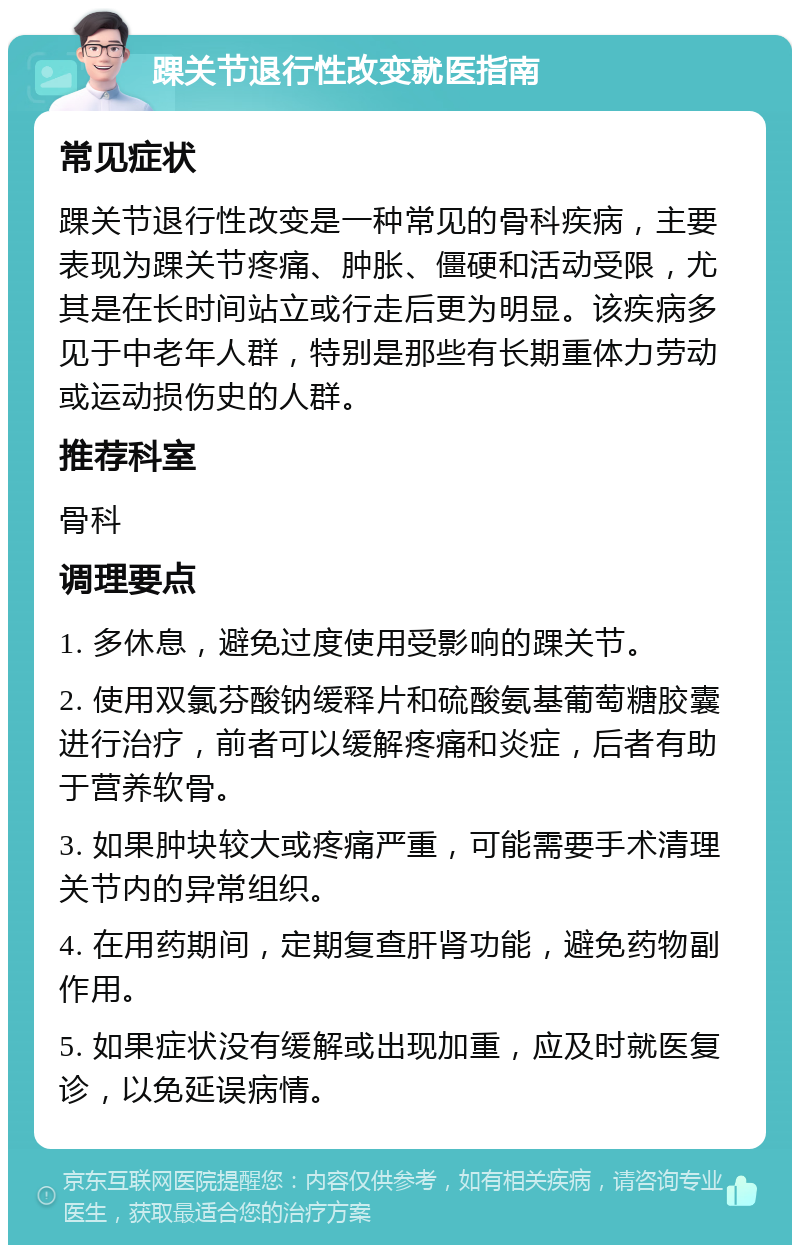 踝关节退行性改变就医指南 常见症状 踝关节退行性改变是一种常见的骨科疾病，主要表现为踝关节疼痛、肿胀、僵硬和活动受限，尤其是在长时间站立或行走后更为明显。该疾病多见于中老年人群，特别是那些有长期重体力劳动或运动损伤史的人群。 推荐科室 骨科 调理要点 1. 多休息，避免过度使用受影响的踝关节。 2. 使用双氯芬酸钠缓释片和硫酸氨基葡萄糖胶囊进行治疗，前者可以缓解疼痛和炎症，后者有助于营养软骨。 3. 如果肿块较大或疼痛严重，可能需要手术清理关节内的异常组织。 4. 在用药期间，定期复查肝肾功能，避免药物副作用。 5. 如果症状没有缓解或出现加重，应及时就医复诊，以免延误病情。