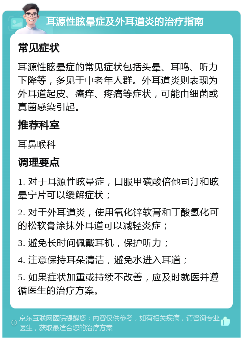 耳源性眩晕症及外耳道炎的治疗指南 常见症状 耳源性眩晕症的常见症状包括头晕、耳鸣、听力下降等，多见于中老年人群。外耳道炎则表现为外耳道起皮、瘙痒、疼痛等症状，可能由细菌或真菌感染引起。 推荐科室 耳鼻喉科 调理要点 1. 对于耳源性眩晕症，口服甲磺酸倍他司汀和眩晕宁片可以缓解症状； 2. 对于外耳道炎，使用氧化锌软膏和丁酸氢化可的松软膏涂抹外耳道可以减轻炎症； 3. 避免长时间佩戴耳机，保护听力； 4. 注意保持耳朵清洁，避免水进入耳道； 5. 如果症状加重或持续不改善，应及时就医并遵循医生的治疗方案。