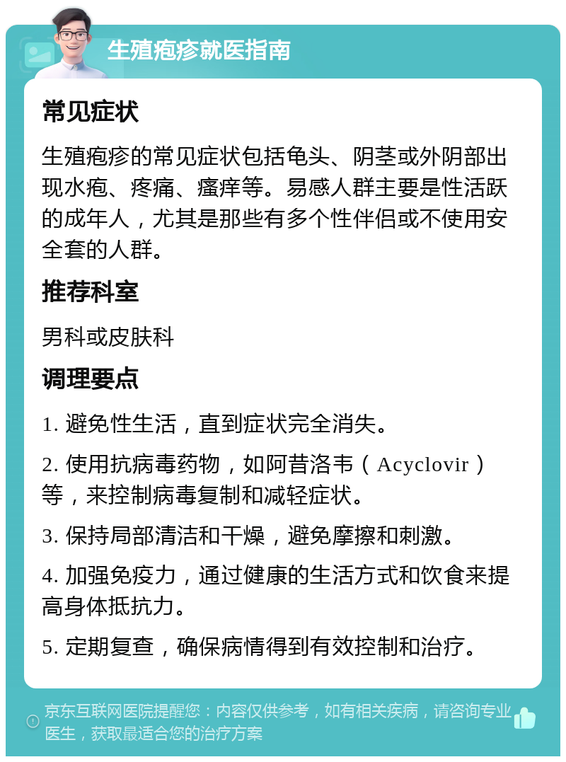 生殖疱疹就医指南 常见症状 生殖疱疹的常见症状包括龟头、阴茎或外阴部出现水疱、疼痛、瘙痒等。易感人群主要是性活跃的成年人，尤其是那些有多个性伴侣或不使用安全套的人群。 推荐科室 男科或皮肤科 调理要点 1. 避免性生活，直到症状完全消失。 2. 使用抗病毒药物，如阿昔洛韦（Acyclovir）等，来控制病毒复制和减轻症状。 3. 保持局部清洁和干燥，避免摩擦和刺激。 4. 加强免疫力，通过健康的生活方式和饮食来提高身体抵抗力。 5. 定期复查，确保病情得到有效控制和治疗。