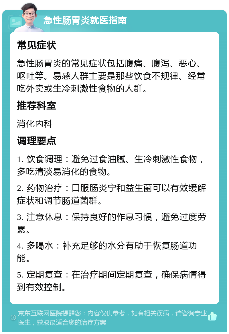 急性肠胃炎就医指南 常见症状 急性肠胃炎的常见症状包括腹痛、腹泻、恶心、呕吐等。易感人群主要是那些饮食不规律、经常吃外卖或生冷刺激性食物的人群。 推荐科室 消化内科 调理要点 1. 饮食调理：避免过食油腻、生冷刺激性食物，多吃清淡易消化的食物。 2. 药物治疗：口服肠炎宁和益生菌可以有效缓解症状和调节肠道菌群。 3. 注意休息：保持良好的作息习惯，避免过度劳累。 4. 多喝水：补充足够的水分有助于恢复肠道功能。 5. 定期复查：在治疗期间定期复查，确保病情得到有效控制。