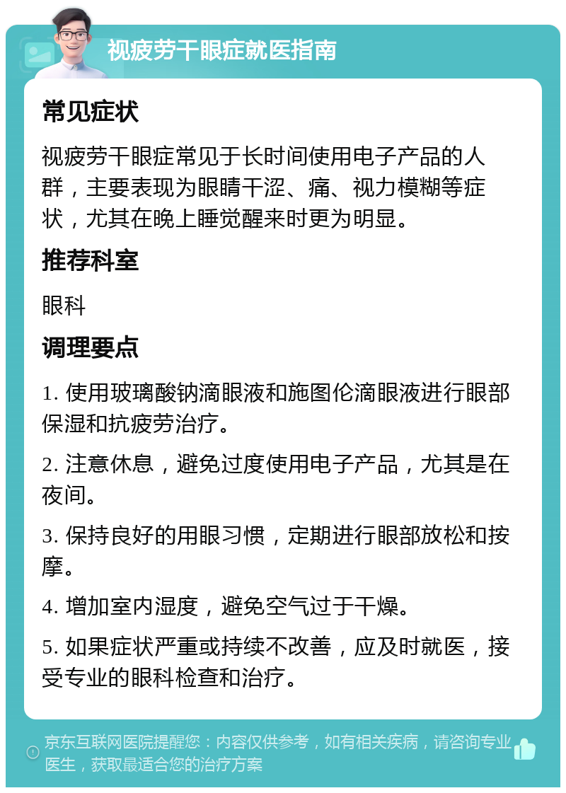 视疲劳干眼症就医指南 常见症状 视疲劳干眼症常见于长时间使用电子产品的人群，主要表现为眼睛干涩、痛、视力模糊等症状，尤其在晚上睡觉醒来时更为明显。 推荐科室 眼科 调理要点 1. 使用玻璃酸钠滴眼液和施图伦滴眼液进行眼部保湿和抗疲劳治疗。 2. 注意休息，避免过度使用电子产品，尤其是在夜间。 3. 保持良好的用眼习惯，定期进行眼部放松和按摩。 4. 增加室内湿度，避免空气过于干燥。 5. 如果症状严重或持续不改善，应及时就医，接受专业的眼科检查和治疗。