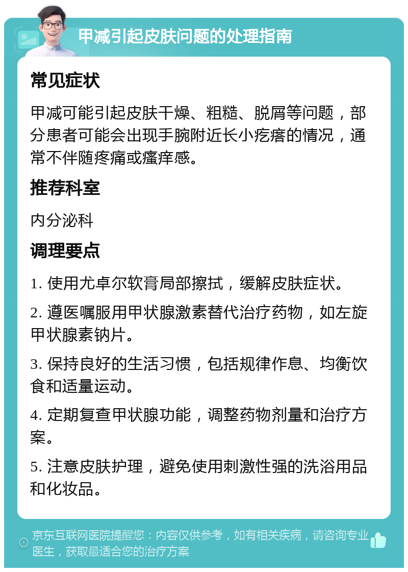 甲减引起皮肤问题的处理指南 常见症状 甲减可能引起皮肤干燥、粗糙、脱屑等问题，部分患者可能会出现手腕附近长小疙瘩的情况，通常不伴随疼痛或瘙痒感。 推荐科室 内分泌科 调理要点 1. 使用尤卓尔软膏局部擦拭，缓解皮肤症状。 2. 遵医嘱服用甲状腺激素替代治疗药物，如左旋甲状腺素钠片。 3. 保持良好的生活习惯，包括规律作息、均衡饮食和适量运动。 4. 定期复查甲状腺功能，调整药物剂量和治疗方案。 5. 注意皮肤护理，避免使用刺激性强的洗浴用品和化妆品。