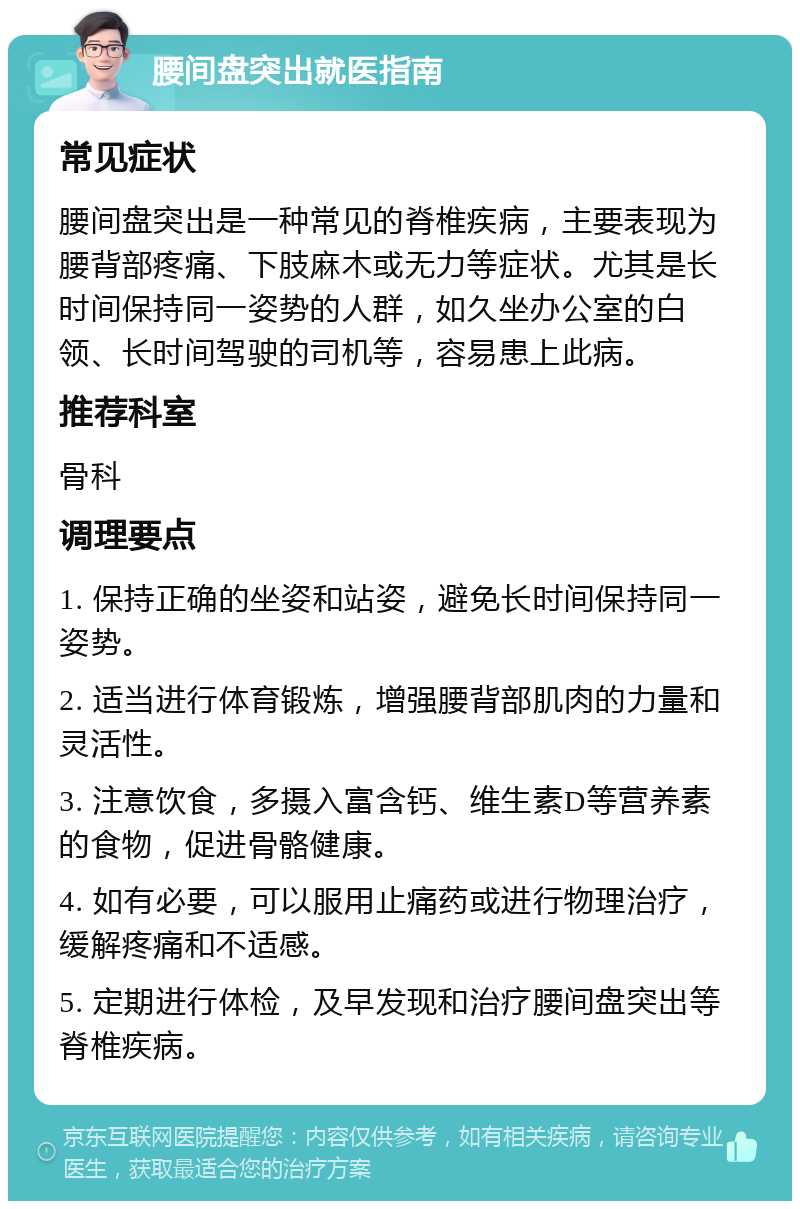 腰间盘突出就医指南 常见症状 腰间盘突出是一种常见的脊椎疾病，主要表现为腰背部疼痛、下肢麻木或无力等症状。尤其是长时间保持同一姿势的人群，如久坐办公室的白领、长时间驾驶的司机等，容易患上此病。 推荐科室 骨科 调理要点 1. 保持正确的坐姿和站姿，避免长时间保持同一姿势。 2. 适当进行体育锻炼，增强腰背部肌肉的力量和灵活性。 3. 注意饮食，多摄入富含钙、维生素D等营养素的食物，促进骨骼健康。 4. 如有必要，可以服用止痛药或进行物理治疗，缓解疼痛和不适感。 5. 定期进行体检，及早发现和治疗腰间盘突出等脊椎疾病。