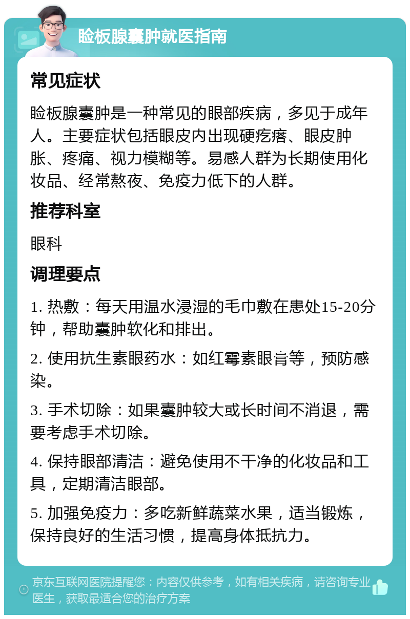 睑板腺囊肿就医指南 常见症状 睑板腺囊肿是一种常见的眼部疾病，多见于成年人。主要症状包括眼皮内出现硬疙瘩、眼皮肿胀、疼痛、视力模糊等。易感人群为长期使用化妆品、经常熬夜、免疫力低下的人群。 推荐科室 眼科 调理要点 1. 热敷：每天用温水浸湿的毛巾敷在患处15-20分钟，帮助囊肿软化和排出。 2. 使用抗生素眼药水：如红霉素眼膏等，预防感染。 3. 手术切除：如果囊肿较大或长时间不消退，需要考虑手术切除。 4. 保持眼部清洁：避免使用不干净的化妆品和工具，定期清洁眼部。 5. 加强免疫力：多吃新鲜蔬菜水果，适当锻炼，保持良好的生活习惯，提高身体抵抗力。