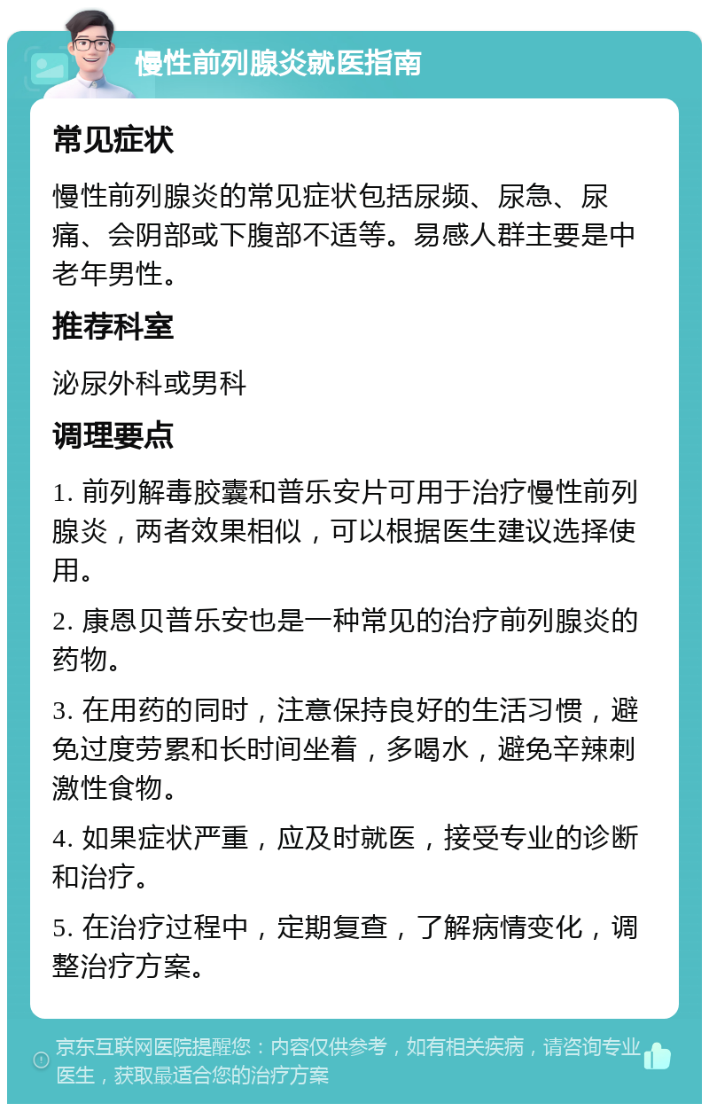 慢性前列腺炎就医指南 常见症状 慢性前列腺炎的常见症状包括尿频、尿急、尿痛、会阴部或下腹部不适等。易感人群主要是中老年男性。 推荐科室 泌尿外科或男科 调理要点 1. 前列解毒胶囊和普乐安片可用于治疗慢性前列腺炎，两者效果相似，可以根据医生建议选择使用。 2. 康恩贝普乐安也是一种常见的治疗前列腺炎的药物。 3. 在用药的同时，注意保持良好的生活习惯，避免过度劳累和长时间坐着，多喝水，避免辛辣刺激性食物。 4. 如果症状严重，应及时就医，接受专业的诊断和治疗。 5. 在治疗过程中，定期复查，了解病情变化，调整治疗方案。