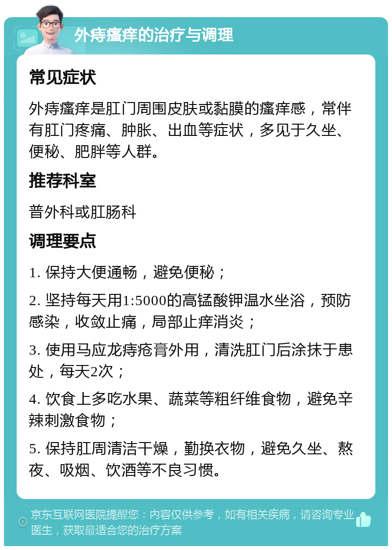 外痔瘙痒的治疗与调理 常见症状 外痔瘙痒是肛门周围皮肤或黏膜的瘙痒感，常伴有肛门疼痛、肿胀、出血等症状，多见于久坐、便秘、肥胖等人群。 推荐科室 普外科或肛肠科 调理要点 1. 保持大便通畅，避免便秘； 2. 坚持每天用1:5000的高锰酸钾温水坐浴，预防感染，收敛止痛，局部止痒消炎； 3. 使用马应龙痔疮膏外用，清洗肛门后涂抹于患处，每天2次； 4. 饮食上多吃水果、蔬菜等粗纤维食物，避免辛辣刺激食物； 5. 保持肛周清洁干燥，勤换衣物，避免久坐、熬夜、吸烟、饮酒等不良习惯。