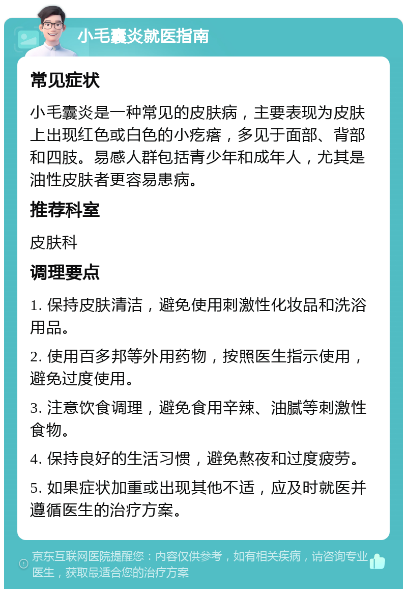 小毛囊炎就医指南 常见症状 小毛囊炎是一种常见的皮肤病，主要表现为皮肤上出现红色或白色的小疙瘩，多见于面部、背部和四肢。易感人群包括青少年和成年人，尤其是油性皮肤者更容易患病。 推荐科室 皮肤科 调理要点 1. 保持皮肤清洁，避免使用刺激性化妆品和洗浴用品。 2. 使用百多邦等外用药物，按照医生指示使用，避免过度使用。 3. 注意饮食调理，避免食用辛辣、油腻等刺激性食物。 4. 保持良好的生活习惯，避免熬夜和过度疲劳。 5. 如果症状加重或出现其他不适，应及时就医并遵循医生的治疗方案。