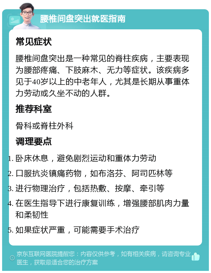 腰椎间盘突出就医指南 常见症状 腰椎间盘突出是一种常见的脊柱疾病，主要表现为腰部疼痛、下肢麻木、无力等症状。该疾病多见于40岁以上的中老年人，尤其是长期从事重体力劳动或久坐不动的人群。 推荐科室 骨科或脊柱外科 调理要点 卧床休息，避免剧烈运动和重体力劳动 口服抗炎镇痛药物，如布洛芬、阿司匹林等 进行物理治疗，包括热敷、按摩、牵引等 在医生指导下进行康复训练，增强腰部肌肉力量和柔韧性 如果症状严重，可能需要手术治疗